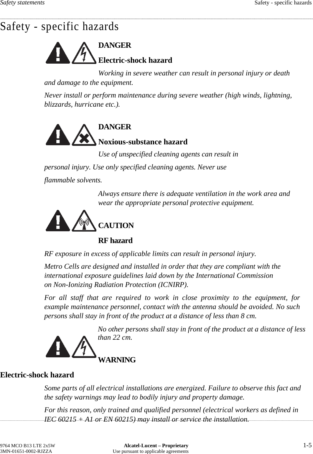 Safety statements  Safety - specific hazards Safety - specific hazards DANGER Electric-shock hazard Working in severe weather can result in personal injury or death and damage to the equipment. Never install or perform maintenance during severe weather (high winds, lightning, blizzards, hurricane etc.). DANGER Noxious-substance hazard Use of unspecified cleaning agents can result in personal injury. Use only specified cleaning agents. Never use flammable solvents. Always ensure there is adequate ventilation in the work area and wear the appropriate personal protective equipment. CAUTION RF hazard RF exposure in excess of applicable limits can result in personal injury. Metro Cells are designed and installed in order that they are compliant with the international exposure guidelines laid down by the International Commission on Non-Ionizing Radiation Protection (ICNIRP). For all staff that are required to work in close proximity to the equipment, for example maintenance personnel, contact with the antenna should be avoided. No such persons shall stay in front of the product at a distance of less than 8 cm. No other persons shall stay in front of the product at a distance of less than 22 cm. WARNING Electric-shock hazard Some parts of all electrical installations are energized. Failure to observe this fact and the safety warnings may lead to bodily injury and property damage. For this reason, only trained and qualified personnel (electrical workers as defined in IEC 60215 + A1 or EN 60215) may install or service the installation. 9764 MCO B13 LTE 2x5W  Alcatel-Lucent – Proprietary  1-5 3MN-01651-0002-RJZZA  Use pursuant to applicable agreements       