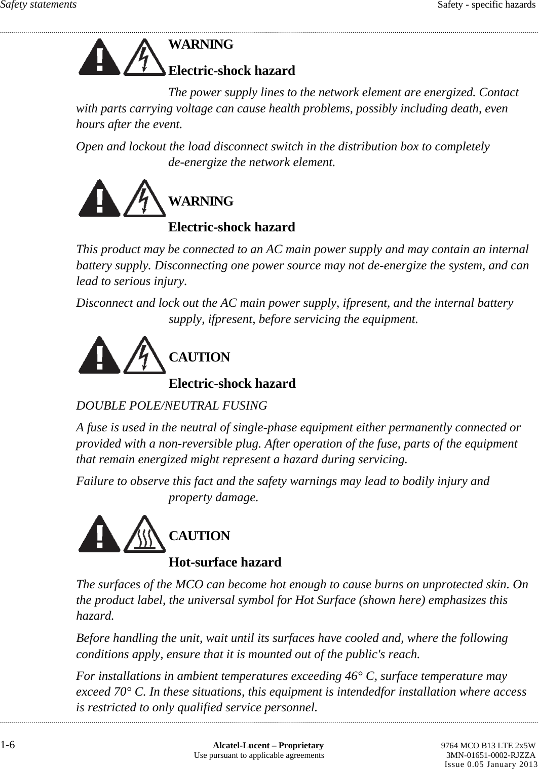 Safety statements  Safety - specific hazards WARNING Electric-shock hazard The power supply lines to the network element are energized. Contact with parts carrying voltage can cause health problems, possibly including death, even hours after the event. Open and lockout the load disconnect switch in the distribution box to completely de-energize the network element. WARNING Electric-shock hazard This product may be connected to an AC main power supply and may contain an internal battery supply. Disconnecting one power source may not de-energize the system, and can lead to serious injury. Disconnect and lock out the AC main power supply, ifpresent, and the internal battery supply, ifpresent, before servicing the equipment. CAUTION Electric-shock hazard DOUBLE POLE/NEUTRAL FUSING A fuse is used in the neutral of single-phase equipment either permanently connected or provided with a non-reversible plug. After operation of the fuse, parts of the equipment that remain energized might represent a hazard during servicing. Failure to observe this fact and the safety warnings may lead to bodily injury and property damage. CAUTION Hot-surface hazard The surfaces of the MCO can become hot enough to cause burns on unprotected skin. On the product label, the universal symbol for Hot Surface (shown here) emphasizes this hazard. Before handling the unit, wait until its surfaces have cooled and, where the following conditions apply, ensure that it is mounted out of the public&apos;s reach. For installations in ambient temperatures exceeding 46° C, surface temperature may exceed 70° C. In these situations, this equipment is intendedfor installation where access is restricted to only qualified service personnel. 1-6  Alcatel-Lucent – Proprietary  9764 MCO B13 LTE 2x5W Use pursuant to applicable agreements  3MN-01651-0002-RJZZA Issue 0.05 January 2013       