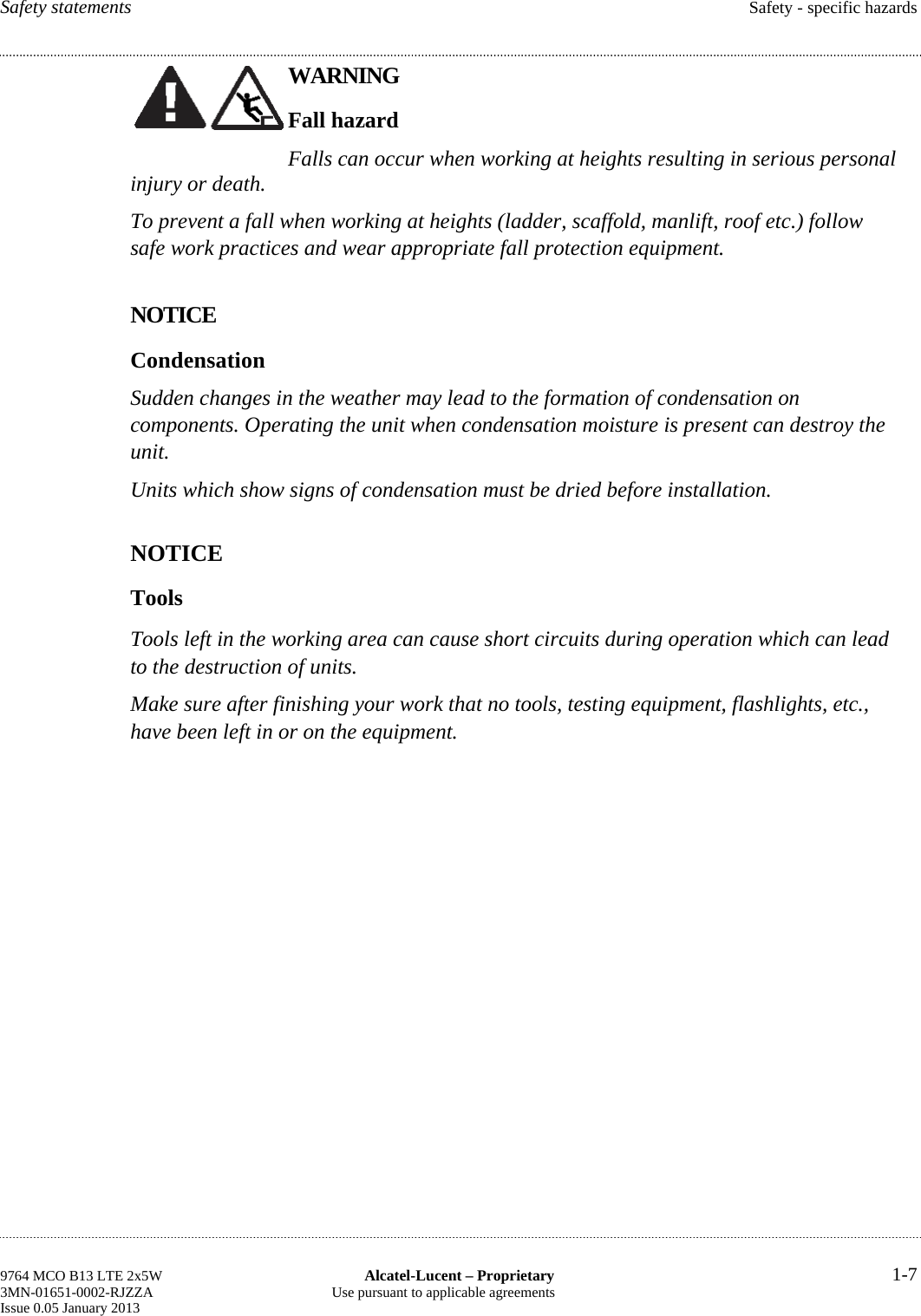 Safety statements  Safety - specific hazards WARNING Fall hazard Falls can occur when working at heights resulting in serious personal injury or death. To prevent a fall when working at heights (ladder, scaffold, manlift, roof etc.) follow safe work practices and wear appropriate fall protection equipment. NOTICE Condensation Sudden changes in the weather may lead to the formation of condensation on components. Operating the unit when condensation moisture is present can destroy the unit. Units which show signs of condensation must be dried before installation. NOTICE Tools Tools left in the working area can cause short circuits during operation which can lead to the destruction of units. Make sure after finishing your work that no tools, testing equipment, flashlights, etc., have been left in or on the equipment. 9764 MCO B13 LTE 2x5W  Alcatel-Lucent – Proprietary  1-7 3MN-01651-0002-RJZZA  Use pursuant to applicable agreements Issue 0.05 January 2013    