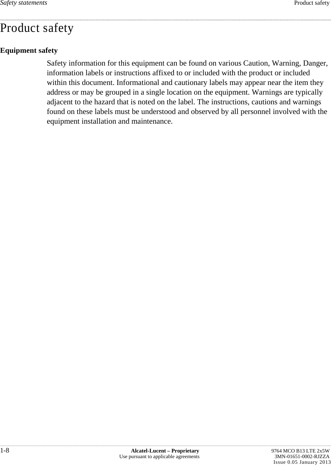 Safety statements  Product safety Product safety Equipment safety Safety information for this equipment can be found on various Caution, Warning, Danger, information labels or instructions affixed to or included with the product or included within this document. Informational and cautionary labels may appear near the item they address or may be grouped in a single location on the equipment. Warnings are typically adjacent to the hazard that is noted on the label. The instructions, cautions and warnings found on these labels must be understood and observed by all personnel involved with the equipment installation and maintenance. 1-8  Alcatel-Lucent – Proprietary  9764 MCO B13 LTE 2x5W Use pursuant to applicable agreements  3MN-01651-0002-RJZZA Issue 0.05 January 2013   