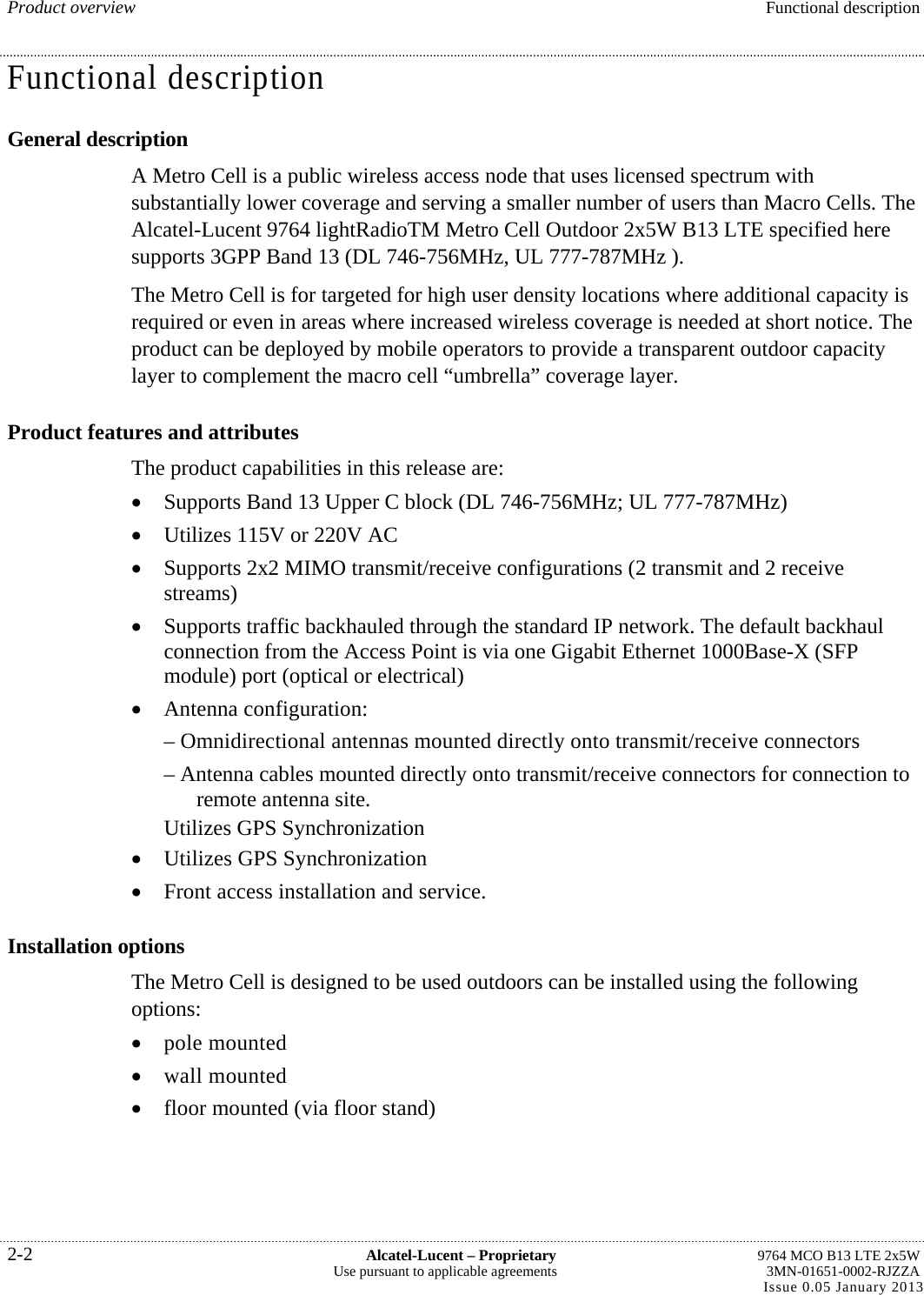 Product overview  Functional description Functional description General description A Metro Cell is a public wireless access node that uses licensed spectrum with substantially lower coverage and serving a smaller number of users than Macro Cells. The Alcatel-Lucent 9764 lightRadioTM Metro Cell Outdoor 2x5W B13 LTE specified here supports 3GPP Band 13 (DL 746-756MHz, UL 777-787MHz ). The Metro Cell is for targeted for high user density locations where additional capacity is required or even in areas where increased wireless coverage is needed at short notice. The product can be deployed by mobile operators to provide a transparent outdoor capacity layer to complement the macro cell “umbrella” coverage layer. Product features and attributes The product capabilities in this release are:  Supports Band 13 Upper C block (DL 746-756MHz; UL 777-787MHz)  Utilizes 115V or 220V AC  Supports 2x2 MIMO transmit/receive configurations (2 transmit and 2 receive streams)  Supports traffic backhauled through the standard IP network. The default backhaul connection from the Access Point is via one Gigabit Ethernet 1000Base-X (SFP module) port (optical or electrical)  Antenna configuration: – Omnidirectional antennas mounted directly onto transmit/receive connectors – Antenna cables mounted directly onto transmit/receive connectors for connection to remote antenna site. Utilizes GPS Synchronization  Utilizes GPS Synchronization  Front access installation and service. Installation options The Metro Cell is designed to be used outdoors can be installed using the following options:  pole mounted  wall mounted  floor mounted (via floor stand) 2-2  Alcatel-Lucent – Proprietary  9764 MCO B13 LTE 2x5W Use pursuant to applicable agreements  3MN-01651-0002-RJZZA Issue 0.05 January 2013  