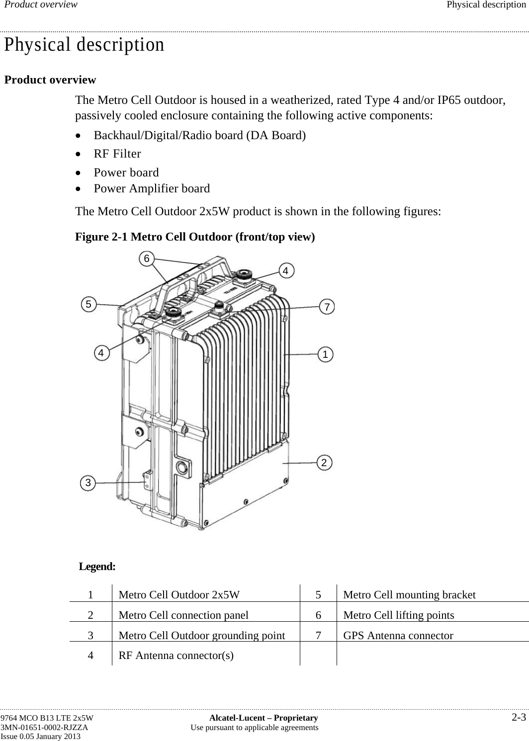  Product overview  Physical description Physical description Product overview The Metro Cell Outdoor is housed in a weatherized, rated Type 4 and/or IP65 outdoor, passively cooled enclosure containing the following active components:  Backhaul/Digital/Radio board (DA Board)  RF Filter  Power board  Power Amplifier board The Metro Cell Outdoor 2x5W product is shown in the following figures: Figure 2-1 Metro Cell Outdoor (front/top view) Legend: 1  Metro Cell Outdoor 2x5W  5  Metro Cell mounting bracket 2  Metro Cell connection panel 6 Metro Cell lifting points3  Metro Cell Outdoor grounding point7 GPS Antenna connector4  RF Antenna connector(s)     9764 MCO B13 LTE 2x5W  Alcatel-Lucent – Proprietary  2-3 3MN-01651-0002-RJZZA  Use pursuant to applicable agreements Issue 0.05 January 2013   3 5 4 6 4217