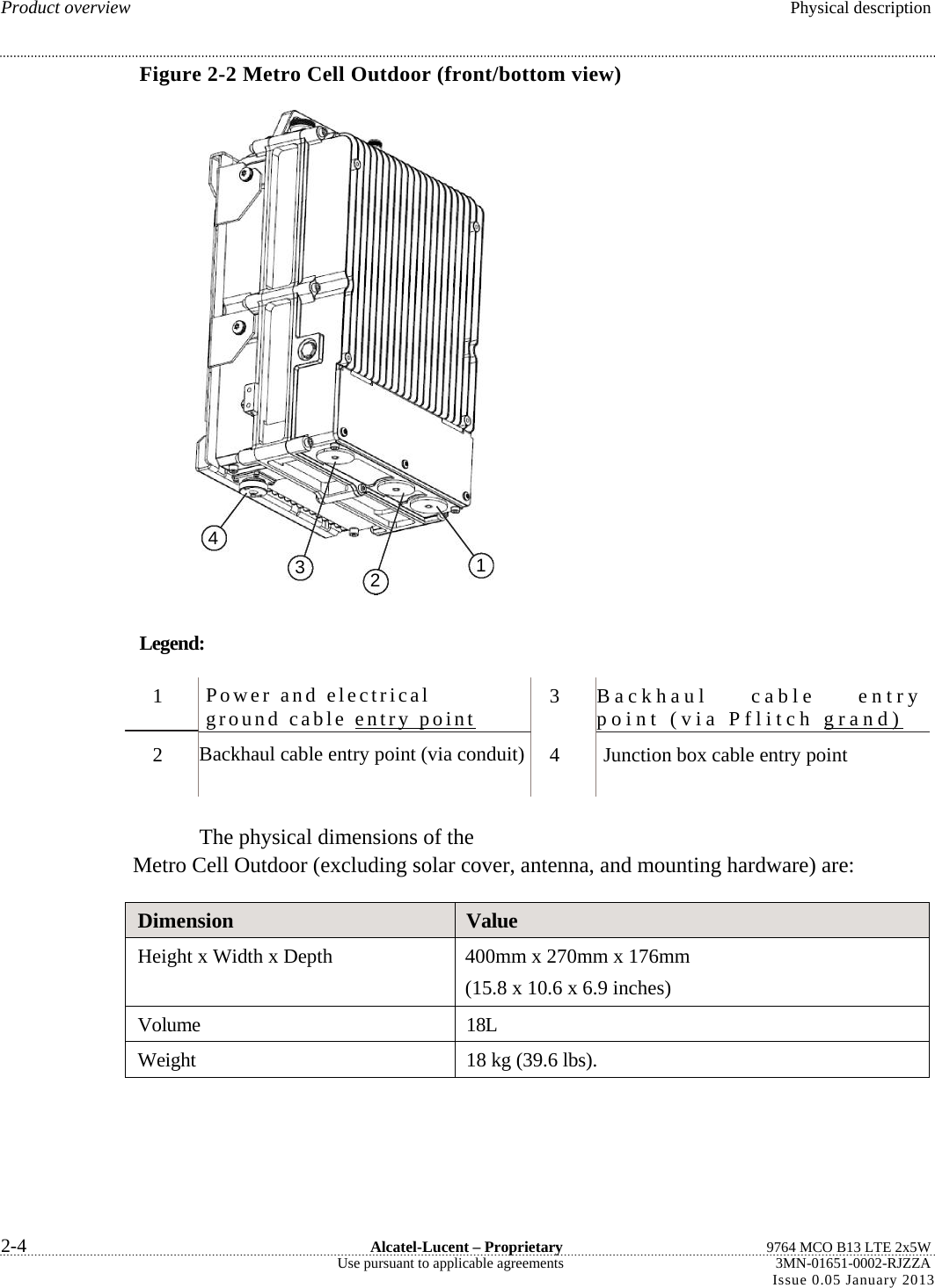  Product overview  Physical description Figure 2-2 Metro Cell Outdoor (front/bottom view) Legend: Backhaul cable entry point (via Pflitch grand)  Backhaul cable entry point (via conduit) The physical dimensions of the Metro Cell Outdoor (excluding solar cover, antenna, and mounting hardware) are: Dimension  Value Height x Width x Depth  400mm x 270mm x 176mm (15.8 x 10.6 x 6.9 inches) Volume 18L Weight  18 kg (39.6 lbs).  2-4  Alcatel-Lucent – Proprietary  9764 MCO B13 LTE 2x5W Use pursuant to applicable agreements  3MN-01651-0002-RJZZA Issue 0.05 January 2013   4 3  21 1 2 Power and electrical ground cable entry point  3 4  Junction box cable entry point 