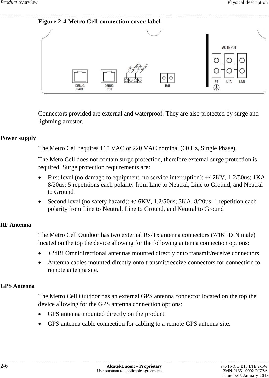 Product overview  Physical description Figure 2-4 Metro Cell connection cover label  Connectors provided are external and waterproof. They are also protected by surge and lightning arrestor. Power supply The Metro Cell requires 115 VAC or 220 VAC nominal (60 Hz, Single Phase). The Meto Cell does not contain surge protection, therefore external surge protection is required. Surge protection requirements are:  First level (no damage to equipment, no service interruption): +/-2KV, 1.2/50us; 1KA, 8/20us; 5 repetitions each polarity from Line to Neutral, Line to Ground, and Neutral to Ground  Second level (no safety hazard): +/-6KV, 1.2/50us; 3KA, 8/20us; 1 repetition each polarity from Line to Neutral, Line to Ground, and Neutral to Ground RF Antenna The Metro Cell Outdoor has two external Rx/Tx antenna connectors (7/16” DIN male) located on the top the device allowing for the following antenna connection options:  +2dBi Omnidirectional antennas mounted directly onto transmit/receive connectors  Antenna cables mounted directly onto transmit/receive connectors for connection to remote antenna site. GPS Antenna The Metro Cell Outdoor has an external GPS antenna connector located on the top the device allowing for the GPS antenna connection options:  GPS antenna mounted directly on the product  GPS antenna cable connection for cabling to a remote GPS antenna site. 2-6  Alcatel-Lucent – Proprietary  9764 MCO B13 LTE 2x5W Use pursuant to applicable agreements  3MN-01651-0002-RJZZA Issue 0.05 January 2013   