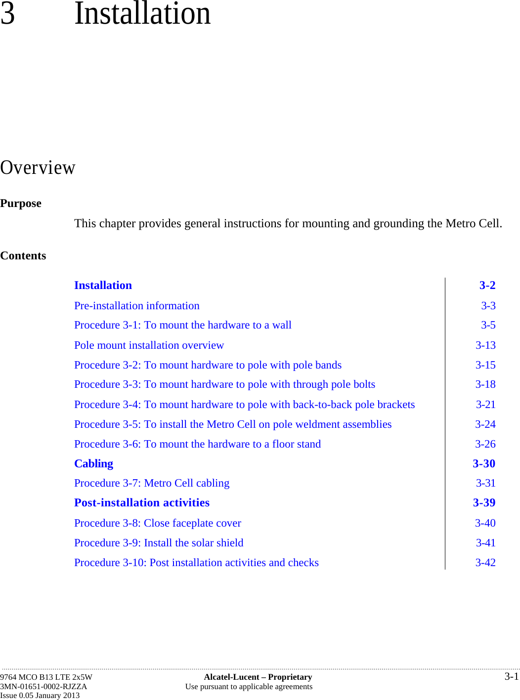 3 Installation Overview Purpose This chapter provides general instructions for mounting and grounding the Metro Cell. Contents Installation 3-2 Pre-installation information  3-3 Procedure 3-1: To mount the hardware to a wall  3-5 Pole mount installation overview  3-13 Procedure 3-2: To mount hardware to pole with pole bands  3-15 Procedure 3-3: To mount hardware to pole with through pole bolts  3-18 Procedure 3-4: To mount hardware to pole with back-to-back pole brackets  3-21 Procedure 3-5: To install the Metro Cell on pole weldment assemblies  3-24 Procedure 3-6: To mount the hardware to a floor stand  3-26 Cabling 3-30 Procedure 3-7: Metro Cell cabling  3-31 Post-installation activities  3-39 Procedure 3-8: Close faceplate cover  3-40 Procedure 3-9: Install the solar shield  3-41 Procedure 3-10: Post installation activities and checks  3-42  9764 MCO B13 LTE 2x5W  Alcatel-Lucent – Proprietary  3-1 3MN-01651-0002-RJZZA  Use pursuant to applicable agreements Issue 0.05 January 2013   