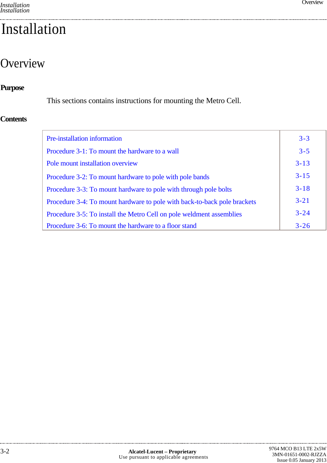  Overview9764 MCO B13 LTE 2x5W3MN-01651-0002-RJZZAIssue 0.05 January 2013  Installation Installation 3-2  Alcatel-Lucent –ProprietaryUse pursuant to applicable agreementsInstallation Overview Purpose This sections contains instructions for mounting the Metro Cell.Contents 3-33-53-133-153-183-213-243-26Pre-installation information Procedure 3-1: To mount the hardware to a wallPole mount installation overviewProcedure 3-2: To mount hardware to pole with pole bandsProcedure 3-3: To mount hardware to pole with through pole boltsProcedure 3-4: To mount hardware to pole with back-to-back pole brackets Procedure 3-5: To install the Metro Cell on pole weldment assembliesProcedure 3-6: To mount the hardware to a floor stand
