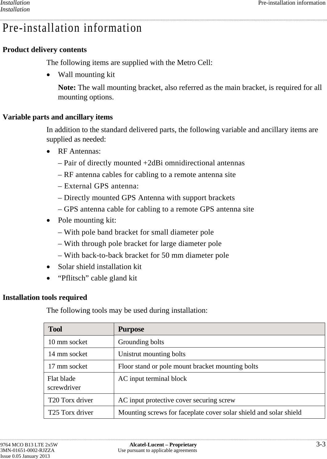 Installation  Pre-installation information Installation Pre-installation information Product delivery contents The following items are supplied with the Metro Cell:  Wall mounting kit Note: The wall mounting bracket, also referred as the main bracket, is required for all mounting options. Variable parts and ancillary items In addition to the standard delivered parts, the following variable and ancillary items are supplied as needed:  RF Antennas: – Pair of directly mounted +2dBi omnidirectional antennas – RF antenna cables for cabling to a remote antenna site – External GPS antenna: – Directly mounted GPS Antenna with support brackets – GPS antenna cable for cabling to a remote GPS antenna site  Pole mounting kit: – With pole band bracket for small diameter pole – With through pole bracket for large diameter pole – With back-to-back bracket for 50 mm diameter pole  Solar shield installation kit  “Pflitsch” cable gland kit Installation tools required The following tools may be used during installation: Tool  Purpose 10 mm socket  Grounding bolts 14 mm socket  Unistrut mounting bolts 17 mm socket  Floor stand or pole mount bracket mounting bolts Flat blade screwdriver  AC input terminal block T20 Torx driver  AC input protective cover securing screw T25 Torx driver  Mounting screws for faceplate cover solar shield and solar shield  9764 MCO B13 LTE 2x5W  Alcatel-Lucent – Proprietary  3-3 3MN-01651-0002-RJZZA  Use pursuant to applicable agreements Issue 0.05 January 2013   