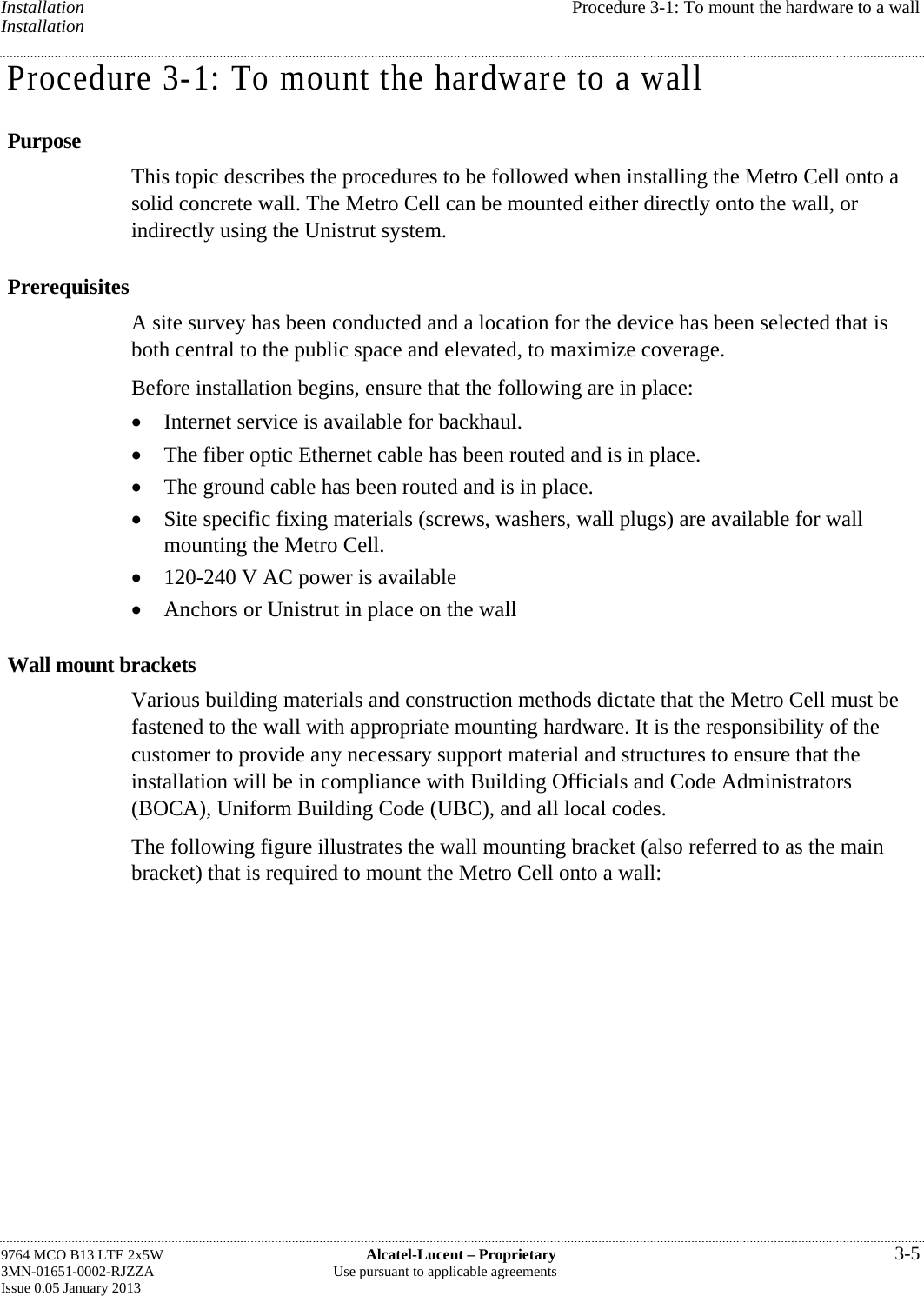 Installation  Procedure 3-1: To mount the hardware to a wall Installation Procedure 3-1: To mount the hardware to a wall Purpose This topic describes the procedures to be followed when installing the Metro Cell onto a solid concrete wall. The Metro Cell can be mounted either directly onto the wall, or indirectly using the Unistrut system. Prerequisites A site survey has been conducted and a location for the device has been selected that is both central to the public space and elevated, to maximize coverage. Before installation begins, ensure that the following are in place:  Internet service is available for backhaul.  The fiber optic Ethernet cable has been routed and is in place.  The ground cable has been routed and is in place.  Site specific fixing materials (screws, washers, wall plugs) are available for wall mounting the Metro Cell.  120-240 V AC power is available  Anchors or Unistrut in place on the wall Wall mount brackets Various building materials and construction methods dictate that the Metro Cell must be fastened to the wall with appropriate mounting hardware. It is the responsibility of the customer to provide any necessary support material and structures to ensure that the installation will be in compliance with Building Officials and Code Administrators (BOCA), Uniform Building Code (UBC), and all local codes. The following figure illustrates the wall mounting bracket (also referred to as the main bracket) that is required to mount the Metro Cell onto a wall: 9764 MCO B13 LTE 2x5W  Alcatel-Lucent – Proprietary  3-5 3MN-01651-0002-RJZZA  Use pursuant to applicable agreements Issue 0.05 January 2013   