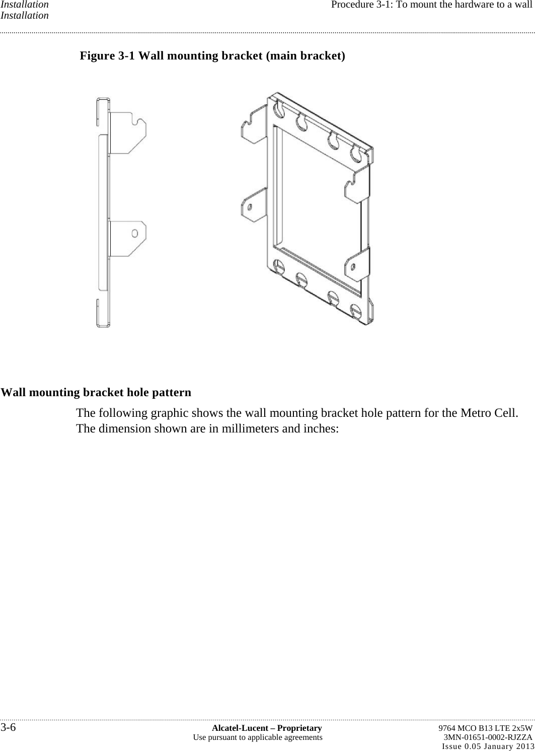 Installation  Procedure 3-1: To mount the hardware to a wall Installation Figure 3-1 Wall mounting bracket (main bracket)  Wall mounting bracket hole pattern The following graphic shows the wall mounting bracket hole pattern for the Metro Cell. The dimension shown are in millimeters and inches: 3-6  Alcatel-Lucent – Proprietary  9764 MCO B13 LTE 2x5W Use pursuant to applicable agreements  3MN-01651-0002-RJZZA Issue 0.05 January 2013   