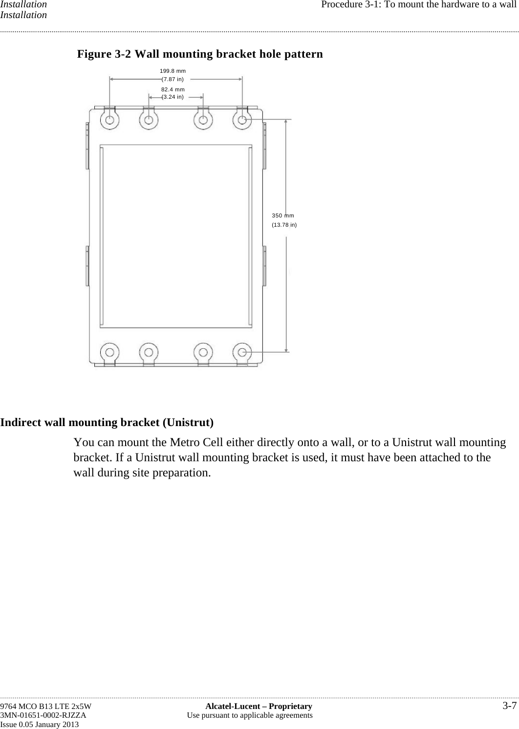  Installation  Procedure 3-1: To mount the hardware to a wall Installation Figure 3-2 Wall mounting bracket hole pattern Indirect wall mounting bracket (Unistrut) You can mount the Metro Cell either directly onto a wall, or to a Unistrut wall mounting bracket. If a Unistrut wall mounting bracket is used, it must have been attached to the wall during site preparation. 9764 MCO B13 LTE 2x5W  Alcatel-Lucent – Proprietary  3-7 3MN-01651-0002-RJZZA  Use pursuant to applicable agreements Issue 0.05 January 2013   199.8 mm (7.87 in) 82.4 mm (3.24 in) 350 mm(13.78 in)