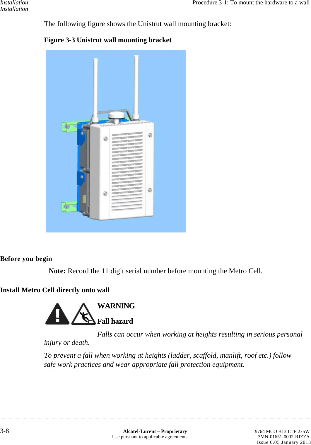 Installation  Procedure 3-1: To mount the hardware to a wall Installation The following figure shows the Unistrut wall mounting bracket: Figure 3-3 Unistrut wall mounting bracket  Before you begin Note: Record the 11 digit serial number before mounting the Metro Cell. Install Metro Cell directly onto wall WARNING Fall hazard Falls can occur when working at heights resulting in serious personal injury or death. To prevent a fall when working at heights (ladder, scaffold, manlift, roof etc.) follow safe work practices and wear appropriate fall protection equipment. 3-8  Alcatel-Lucent – Proprietary  9764 MCO B13 LTE 2x5W Use pursuant to applicable agreements  3MN-01651-0002-RJZZA Issue 0.05 January 2013    