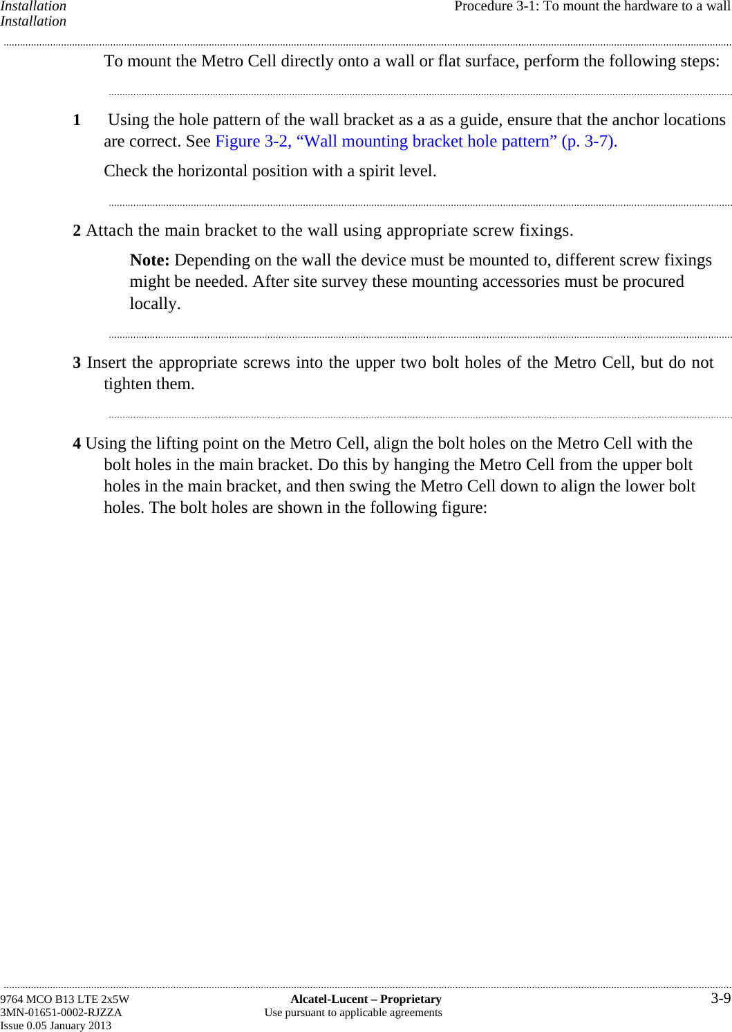 Installation  Procedure 3-1: To mount the hardware to a wall Installation To mount the Metro Cell directly onto a wall or flat surface, perform the following steps: 1  Using the hole pattern of the wall bracket as a as a guide, ensure that the anchor locations are correct. See Figure 3-2, “Wall mounting bracket hole pattern” (p. 3-7). Check the horizontal position with a spirit level. 2 Attach the main bracket to the wall using appropriate screw fixings. Note: Depending on the wall the device must be mounted to, different screw fixings might be needed. After site survey these mounting accessories must be procured locally. 3 Insert the appropriate screws into the upper two bolt holes of the Metro Cell, but do not tighten them. 4 Using the lifting point on the Metro Cell, align the bolt holes on the Metro Cell with the bolt holes in the main bracket. Do this by hanging the Metro Cell from the upper bolt holes in the main bracket, and then swing the Metro Cell down to align the lower bolt holes. The bolt holes are shown in the following figure: 9764 MCO B13 LTE 2x5W  Alcatel-Lucent – Proprietary  3-9 3MN-01651-0002-RJZZA  Use pursuant to applicable agreements Issue 0.05 January 2013   