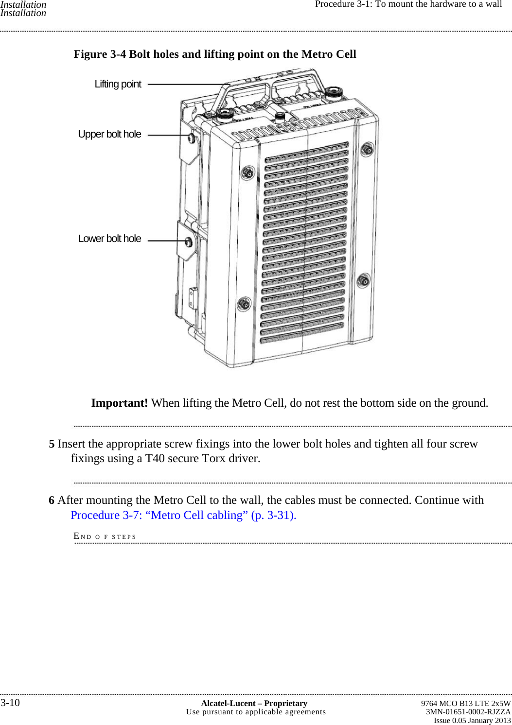  Installation Installation  Procedure 3-1: To mount the hardware to a wallLifting point Upper bolt hole Lower bolt hole 9764 MCO B13 LTE 2x5W3MN-01651-0002-RJZZAIssue 0.05 January 20133-10 Alcatel-Lucent –ProprietaryUse pursuant to applicable agreementsFigure 3-4 Bolt holes and lifting point on the Metro CellImportant! When lifting the Metro Cell, do not rest the bottom side on the ground.5 Insert the appropriate screw fixings into the lower bolt holes and tighten all four screw fixings using a T40 secure Torx driver. 6 After mounting the Metro Cell to the wall, the cables must be connected. Continue with Procedure 3-7: “Metro Cell cabling” (p. 3-31). END O F STEPS 