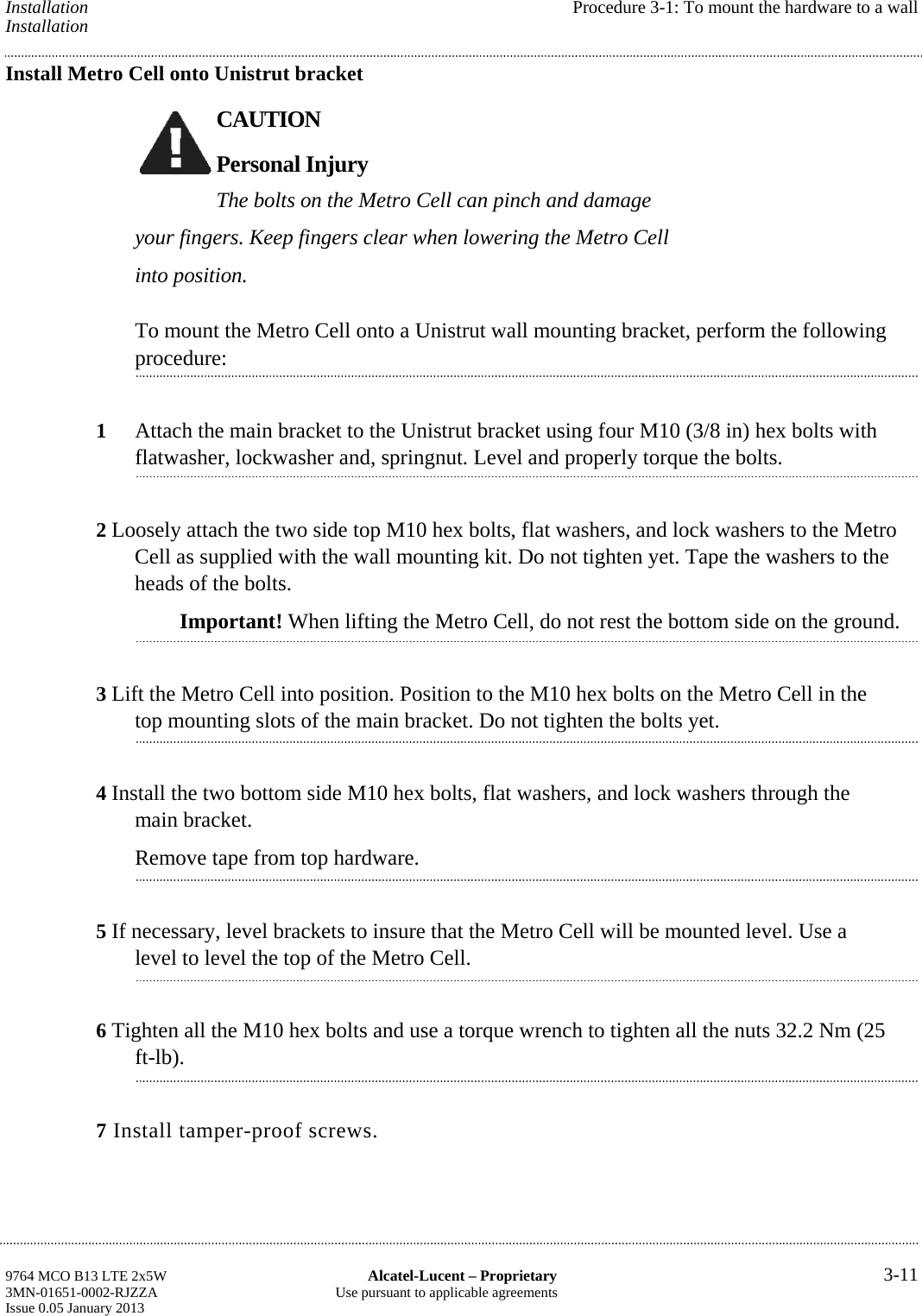 Installation  Procedure 3-1: To mount the hardware to a wall Installation Install Metro Cell onto Unistrut bracket CAUTION Personal Injury The bolts on the Metro Cell can pinch and damage your fingers. Keep fingers clear when lowering the Metro Cell into position. To mount the Metro Cell onto a Unistrut wall mounting bracket, perform the following procedure: 1  Attach the main bracket to the Unistrut bracket using four M10 (3/8 in) hex bolts with flatwasher, lockwasher and, springnut. Level and properly torque the bolts. 2 Loosely attach the two side top M10 hex bolts, flat washers, and lock washers to the Metro Cell as supplied with the wall mounting kit. Do not tighten yet. Tape the washers to the heads of the bolts. Important! When lifting the Metro Cell, do not rest the bottom side on the ground. 3 Lift the Metro Cell into position. Position to the M10 hex bolts on the Metro Cell in the top mounting slots of the main bracket. Do not tighten the bolts yet. 4 Install the two bottom side M10 hex bolts, flat washers, and lock washers through the main bracket. Remove tape from top hardware. 5 If necessary, level brackets to insure that the Metro Cell will be mounted level. Use a level to level the top of the Metro Cell. 6 Tighten all the M10 hex bolts and use a torque wrench to tighten all the nuts 32.2 Nm (25 ft-lb). 7 Install tamper-proof screws. 9764 MCO B13 LTE 2x5W  Alcatel-Lucent – Proprietary  3-11 3MN-01651-0002-RJZZA  Use pursuant to applicable agreements Issue 0.05 January 2013    