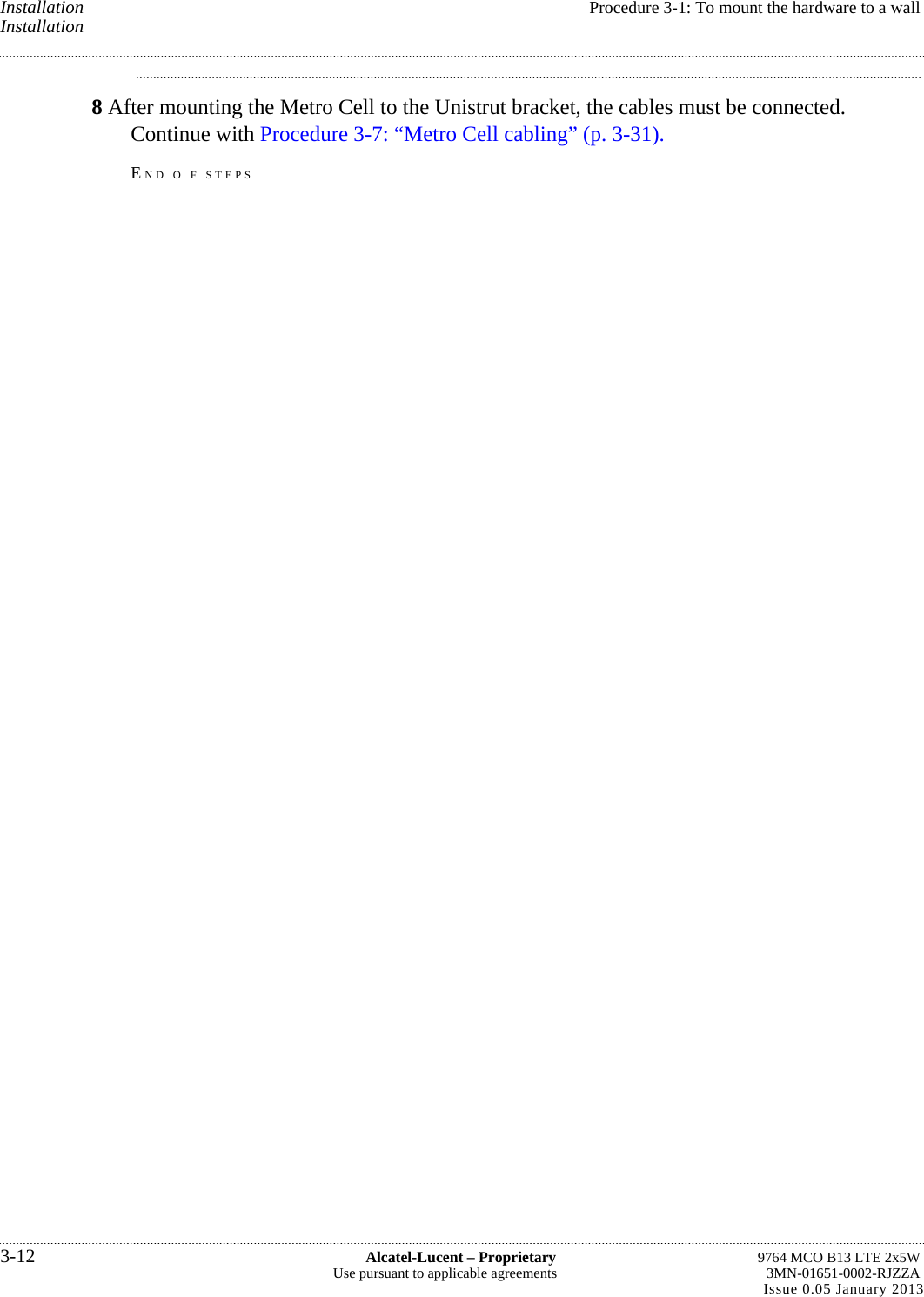 Installation  Procedure 3-1: To mount the hardware to a wall Installation 8 After mounting the Metro Cell to the Unistrut bracket, the cables must be connected. Continue with Procedure 3-7: “Metro Cell cabling” (p. 3-31). END O F STEPS 3-12  Alcatel-Lucent – Proprietary  9764 MCO B13 LTE 2x5W Use pursuant to applicable agreements  3MN-01651-0002-RJZZA Issue 0.05 January 2013   