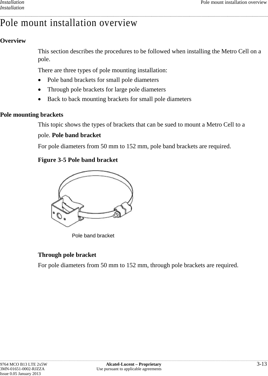 Installation  Pole mount installation overview Installation Pole mount installation overview Overview This section describes the procedures to be followed when installing the Metro Cell on a pole. There are three types of pole mounting installation:  Pole band brackets for small pole diameters  Through pole brackets for large pole diameters  Back to back mounting brackets for small pole diameters Pole mounting brackets This topic shows the types of brackets that can be sued to mount a Metro Cell to a pole. Pole band bracket For pole diameters from 50 mm to 152 mm, pole band brackets are required. Figure 3-5 Pole band bracket  Pole band bracket Through pole bracket For pole diameters from 50 mm to 152 mm, through pole brackets are required. 9764 MCO B13 LTE 2x5W  Alcatel-Lucent – Proprietary  3-13 3MN-01651-0002-RJZZA  Use pursuant to applicable agreements Issue 0.05 January 2013   