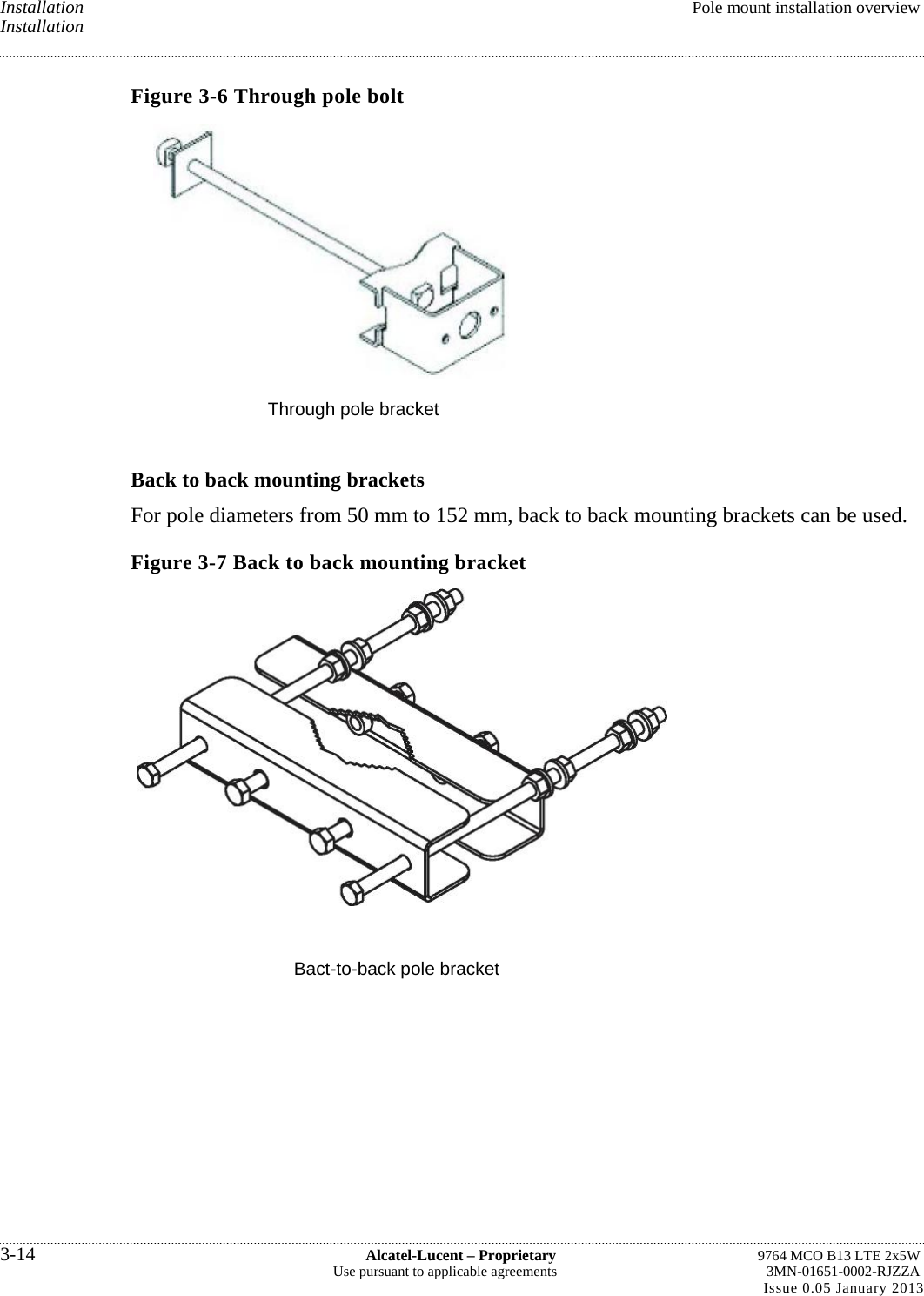 Installation  Pole mount installation overview Installation Figure 3-6 Through pole bolt  Through pole bracket Back to back mounting brackets For pole diameters from 50 mm to 152 mm, back to back mounting brackets can be used. Figure 3-7 Back to back mounting bracket  Bact-to-back pole bracket 3-14  Alcatel-Lucent – Proprietary  9764 MCO B13 LTE 2x5W Use pursuant to applicable agreements  3MN-01651-0002-RJZZA Issue 0.05 January 2013   