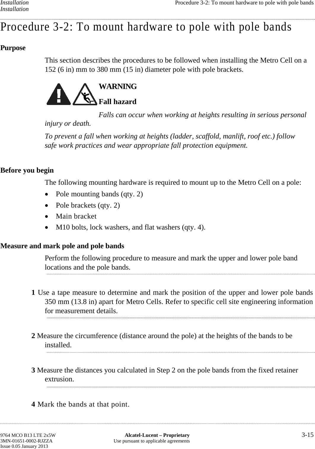 Installation  Procedure 3-2: To mount hardware to pole with pole bands Installation Procedure 3-2: To mount hardware to pole with pole bands Purpose This section describes the procedures to be followed when installing the Metro Cell on a 152 (6 in) mm to 380 mm (15 in) diameter pole with pole brackets. WARNING Fall hazard Falls can occur when working at heights resulting in serious personal injury or death. To prevent a fall when working at heights (ladder, scaffold, manlift, roof etc.) follow safe work practices and wear appropriate fall protection equipment. Before you begin The following mounting hardware is required to mount up to the Metro Cell on a pole:  Pole mounting bands (qty. 2)  Pole brackets (qty. 2)  Main bracket  M10 bolts, lock washers, and flat washers (qty. 4). Measure and mark pole and pole bands Perform the following procedure to measure and mark the upper and lower pole band locations and the pole bands. 1 Use a tape measure to determine and mark the position of the upper and lower pole bands 350 mm (13.8 in) apart for Metro Cells. Refer to specific cell site engineering information for measurement details. 2 Measure the circumference (distance around the pole) at the heights of the bands to be installed. 3 Measure the distances you calculated in Step 2 on the pole bands from the fixed retainer extrusion. 4 Mark the bands at that point. 9764 MCO B13 LTE 2x5W  Alcatel-Lucent – Proprietary  3-15 3MN-01651-0002-RJZZA  Use pursuant to applicable agreements Issue 0.05 January 2013    