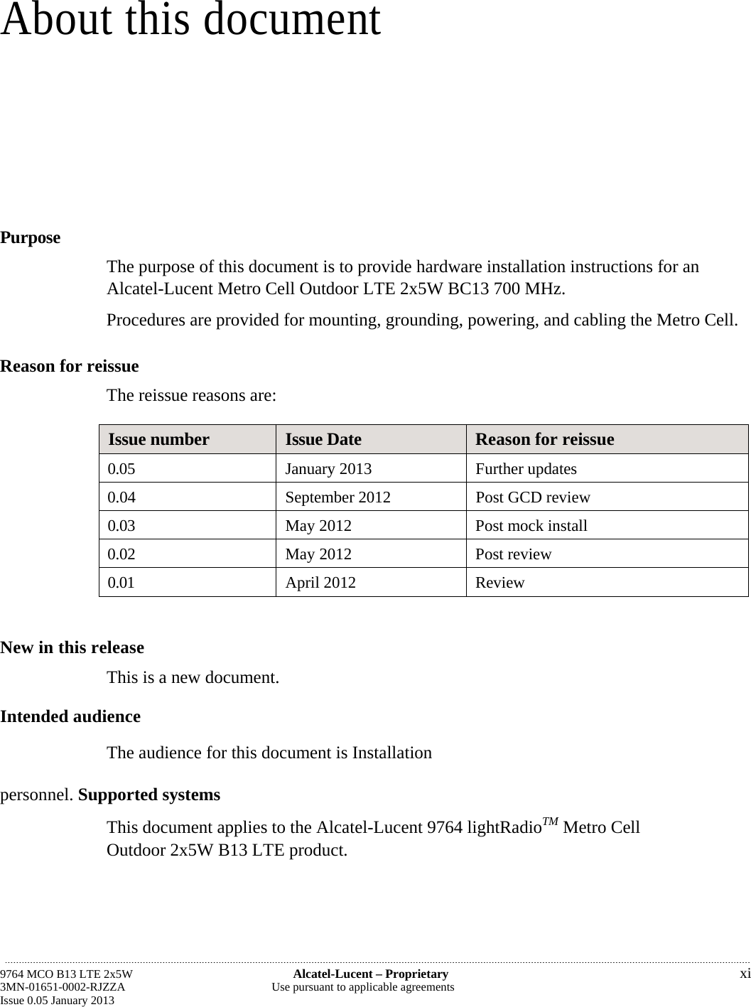 About this document Purpose The purpose of this document is to provide hardware installation instructions for an Alcatel-Lucent Metro Cell Outdoor LTE 2x5W BC13 700 MHz. Procedures are provided for mounting, grounding, powering, and cabling the Metro Cell. Reason for reissue The reissue reasons are: Issue number  Issue Date  Reason for reissue 0.05  January 2013  Further updates 0.04 September 2012 Post GCD review 0.03  May 2012  Post mock install 0.02  May 2012  Post review 0.01  April 2012  Review  New in this release This is a new document. Intended audience The audience for this document is Installation personnel. Supported systems This document applies to the Alcatel-Lucent 9764 lightRadioTM Metro Cell Outdoor 2x5W B13 LTE product. 9764 MCO B13 LTE 2x5W  Alcatel-Lucent – Proprietary  xi 3MN-01651-0002-RJZZA  Use pursuant to applicable agreements Issue 0.05 January 2013 