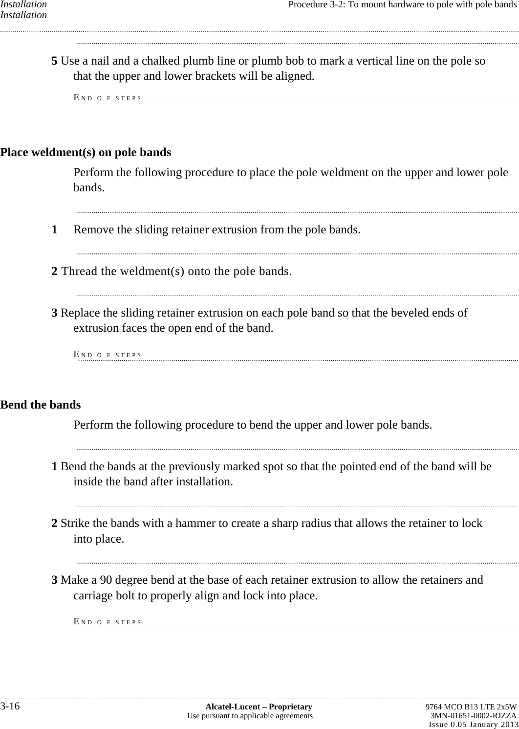 Installation  Procedure 3-2: To mount hardware to pole with pole bands Installation 5 Use a nail and a chalked plumb line or plumb bob to mark a vertical line on the pole so that the upper and lower brackets will be aligned. END O F STEPS Place weldment(s) on pole bands Perform the following procedure to place the pole weldment on the upper and lower pole bands. 1  Remove the sliding retainer extrusion from the pole bands. 2 Thread the weldment(s) onto the pole bands. 3 Replace the sliding retainer extrusion on each pole band so that the beveled ends of extrusion faces the open end of the band. END O F STEPS Bend the bands Perform the following procedure to bend the upper and lower pole bands. 1 Bend the bands at the previously marked spot so that the pointed end of the band will be inside the band after installation. 2 Strike the bands with a hammer to create a sharp radius that allows the retainer to lock into place. 3 Make a 90 degree bend at the base of each retainer extrusion to allow the retainers and carriage bolt to properly align and lock into place. END O F STEPS 3-16  Alcatel-Lucent – Proprietary  9764 MCO B13 LTE 2x5W Use pursuant to applicable agreements  3MN-01651-0002-RJZZA Issue 0.05 January 2013   