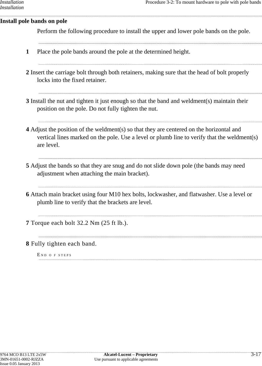 Installation  Procedure 3-2: To mount hardware to pole with pole bands Installation Install pole bands on pole Perform the following procedure to install the upper and lower pole bands on the pole. 1  Place the pole bands around the pole at the determined height. 2 Insert the carriage bolt through both retainers, making sure that the head of bolt properly locks into the fixed retainer. 3 Install the nut and tighten it just enough so that the band and weldment(s) maintain their position on the pole. Do not fully tighten the nut. 4 Adjust the position of the weldment(s) so that they are centered on the horizontal and vertical lines marked on the pole. Use a level or plumb line to verify that the weldment(s) are level. 5 Adjust the bands so that they are snug and do not slide down pole (the bands may need adjustment when attaching the main bracket). 6 Attach main bracket using four M10 hex bolts, lockwasher, and flatwasher. Use a level or plumb line to verify that the brackets are level. 7 Torque each bolt 32.2 Nm (25 ft lb.). 8 Fully tighten each band. END O F STEPS 9764 MCO B13 LTE 2x5W  Alcatel-Lucent – Proprietary  3-17 3MN-01651-0002-RJZZA  Use pursuant to applicable agreements Issue 0.05 January 2013   
