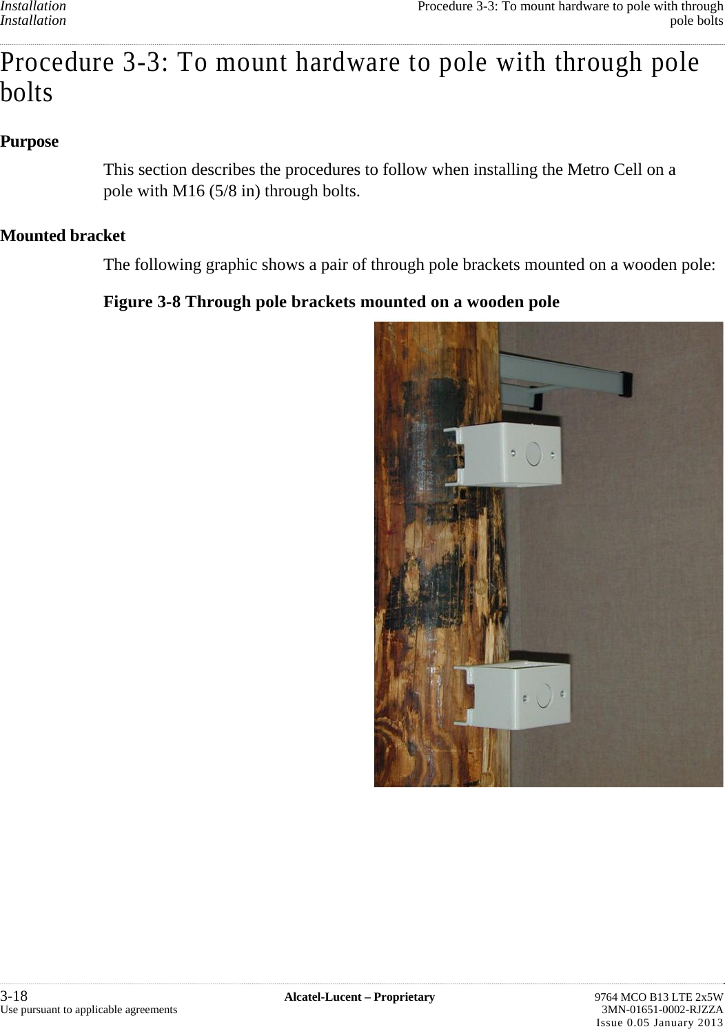   Installation  Procedure 3-3: To mount hardware to pole with throughInstallation  pole boltsProcedure 3-3: To mount hardware to pole with through pole bolts Purpose This section describes the procedures to follow when installing the Metro Cell on a pole with M16 (5/8 in) through bolts. Mounted bracket The following graphic shows a pair of through pole brackets mounted on a wooden pole: Figure 3-8 Through pole brackets mounted on a wooden pole 3-18  Alcatel-Lucent – Proprietary  9764 MCO B13 LTE 2x5WUse pursuant to applicable agreements  3MN-01651-0002-RJZZAIssue 0.05 January 2013