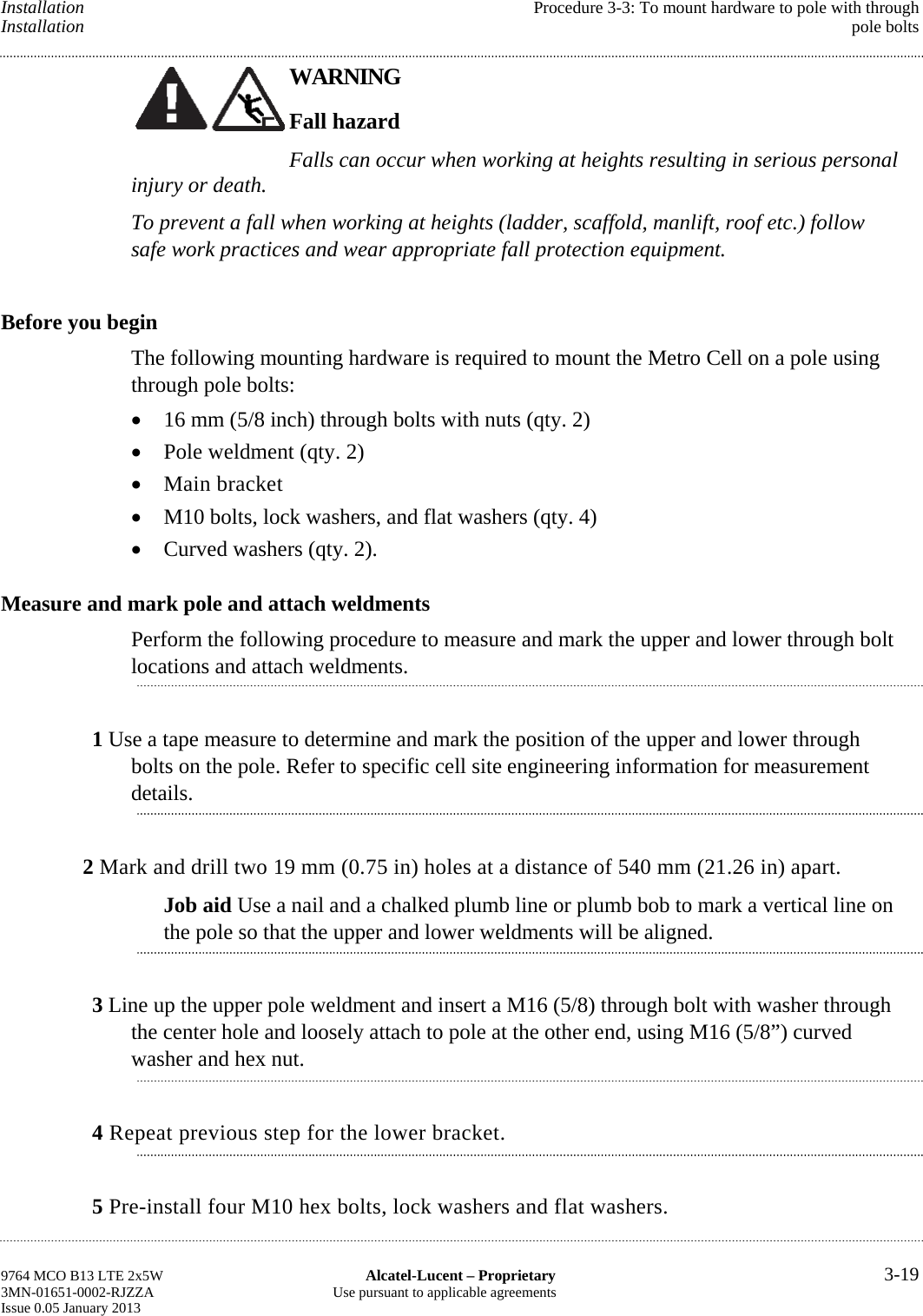 Installation  Procedure 3-3: To mount hardware to pole with through Installation  pole bolts WARNING Fall hazard Falls can occur when working at heights resulting in serious personal injury or death. To prevent a fall when working at heights (ladder, scaffold, manlift, roof etc.) follow safe work practices and wear appropriate fall protection equipment. Before you begin The following mounting hardware is required to mount the Metro Cell on a pole using through pole bolts:  16 mm (5/8 inch) through bolts with nuts (qty. 2)  Pole weldment (qty. 2)  Main bracket  M10 bolts, lock washers, and flat washers (qty. 4)  Curved washers (qty. 2). Measure and mark pole and attach weldments Perform the following procedure to measure and mark the upper and lower through bolt locations and attach weldments. 1 Use a tape measure to determine and mark the position of the upper and lower through bolts on the pole. Refer to specific cell site engineering information for measurement details. 2 Mark and drill two 19 mm (0.75 in) holes at a distance of 540 mm (21.26 in) apart. Job aid Use a nail and a chalked plumb line or plumb bob to mark a vertical line on the pole so that the upper and lower weldments will be aligned. 3 Line up the upper pole weldment and insert a M16 (5/8) through bolt with washer through the center hole and loosely attach to pole at the other end, using M16 (5/8”) curved washer and hex nut. 4 Repeat previous step for the lower bracket. 5 Pre-install four M10 hex bolts, lock washers and flat washers. 9764 MCO B13 LTE 2x5W  Alcatel-Lucent – Proprietary  3-19 3MN-01651-0002-RJZZA  Use pursuant to applicable agreements Issue 0.05 January 2013    