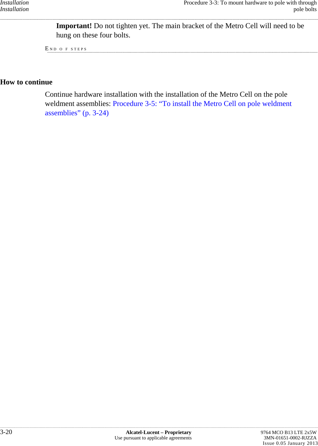 Installation  Procedure 3-3: To mount hardware to pole with through Installation  pole bolts Important! Do not tighten yet. The main bracket of the Metro Cell will need to be hung on these four bolts. END O F STEPS How to continue Continue hardware installation with the installation of the Metro Cell on the pole weldment assemblies: Procedure 3-5: “To install the Metro Cell on pole weldment assemblies” (p. 3-24) 3-20  Alcatel-Lucent – Proprietary  9764 MCO B13 LTE 2x5W Use pursuant to applicable agreements  3MN-01651-0002-RJZZA Issue 0.05 January 2013   