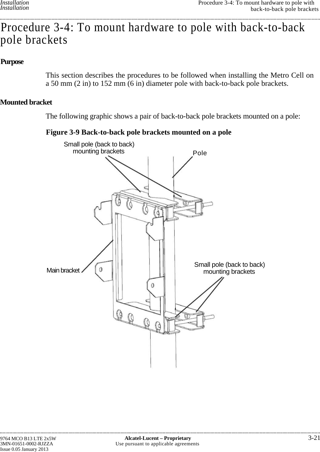  Installation Installation  Procedure 3-4: To mount hardware to pole withback-to-back pole brackets9764 MCO B13 LTE 2x5W 3MN-01651-0002-RJZZA Issue 0.05 January 2013 Alcatel-Lucent –Proprietary3-21Use pursuant to applicable agreementsProcedure 3-4: To mount hardware to pole with back-to-backpole brackets Purpose This section describes the procedures to be followed when installing the Metro Cell ona 50 mm (2 in) to 152 mm (6 in) diameter pole with back-to-back pole brackets. Mounted bracket The following graphic shows a pair of back-to-back pole brackets mounted on a pole:Figure 3-9 Back-to-back pole brackets mounted on a poleSmall pole (back to back) mounting brackets  PoleSmall pole (back to back) mounting brackets Main bracket   