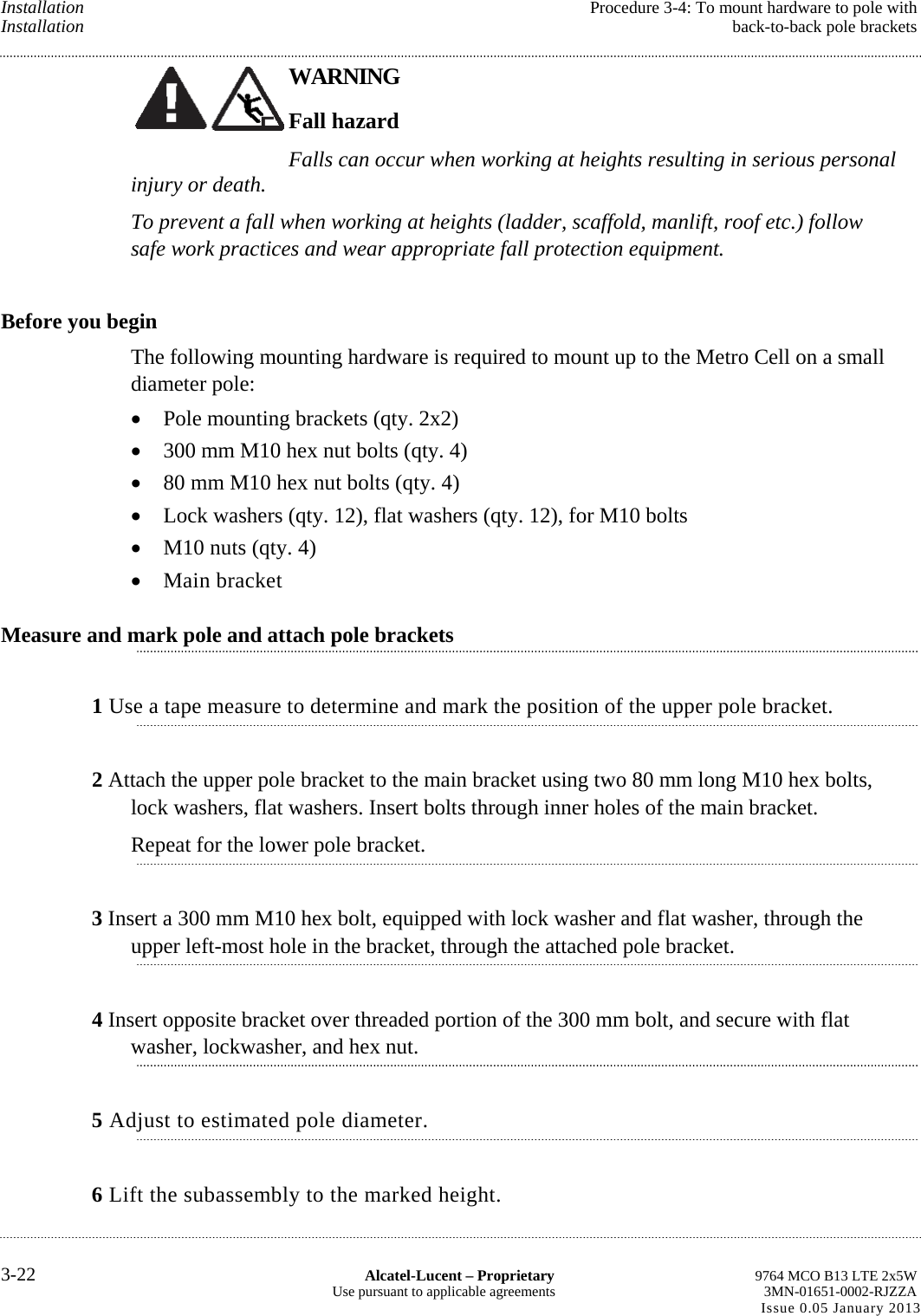 Installation  Procedure 3-4: To mount hardware to pole with Installation  back-to-back pole brackets WARNING Fall hazard Falls can occur when working at heights resulting in serious personal injury or death. To prevent a fall when working at heights (ladder, scaffold, manlift, roof etc.) follow safe work practices and wear appropriate fall protection equipment. Before you begin The following mounting hardware is required to mount up to the Metro Cell on a small diameter pole:  Pole mounting brackets (qty. 2x2)  300 mm M10 hex nut bolts (qty. 4)  80 mm M10 hex nut bolts (qty. 4)  Lock washers (qty. 12), flat washers (qty. 12), for M10 bolts  M10 nuts (qty. 4)  Main bracket Measure and mark pole and attach pole brackets 1 Use a tape measure to determine and mark the position of the upper pole bracket. 2 Attach the upper pole bracket to the main bracket using two 80 mm long M10 hex bolts, lock washers, flat washers. Insert bolts through inner holes of the main bracket. Repeat for the lower pole bracket. 3 Insert a 300 mm M10 hex bolt, equipped with lock washer and flat washer, through the upper left-most hole in the bracket, through the attached pole bracket. 4 Insert opposite bracket over threaded portion of the 300 mm bolt, and secure with flat washer, lockwasher, and hex nut. 5 Adjust to estimated pole diameter. 6 Lift the subassembly to the marked height. 3-22  Alcatel-Lucent – Proprietary  9764 MCO B13 LTE 2x5W Use pursuant to applicable agreements  3MN-01651-0002-RJZZA Issue 0.05 January 2013    