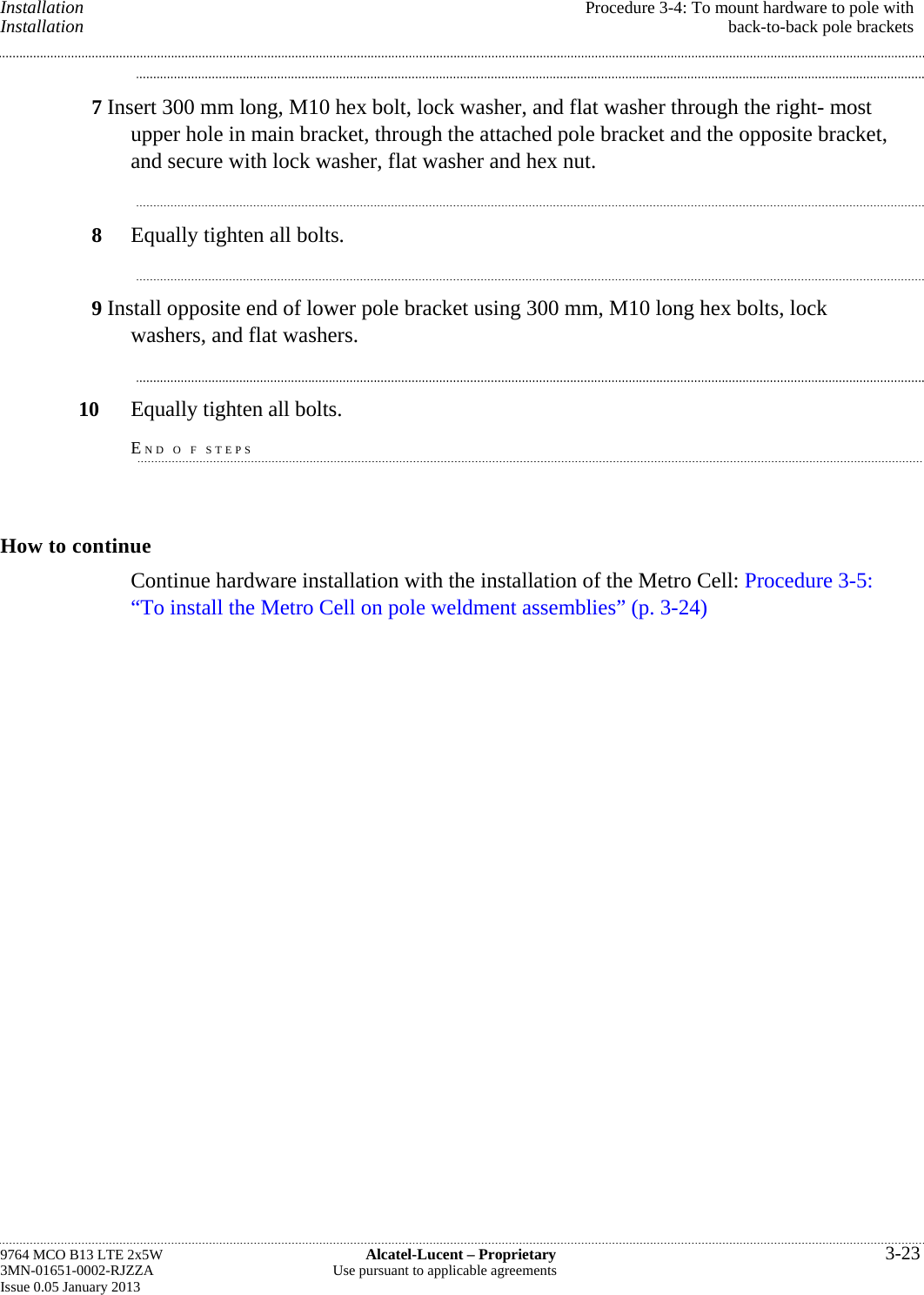 Installation  Procedure 3-4: To mount hardware to pole with Installation  back-to-back pole brackets 7 Insert 300 mm long, M10 hex bolt, lock washer, and flat washer through the right- most upper hole in main bracket, through the attached pole bracket and the opposite bracket, and secure with lock washer, flat washer and hex nut. 8  Equally tighten all bolts. 9 Install opposite end of lower pole bracket using 300 mm, M10 long hex bolts, lock washers, and flat washers. 10  Equally tighten all bolts. END O F STEPS How to continue Continue hardware installation with the installation of the Metro Cell: Procedure 3-5: “To install the Metro Cell on pole weldment assemblies” (p. 3-24) 9764 MCO B13 LTE 2x5W  Alcatel-Lucent – Proprietary  3-23 3MN-01651-0002-RJZZA  Use pursuant to applicable agreements Issue 0.05 January 2013   
