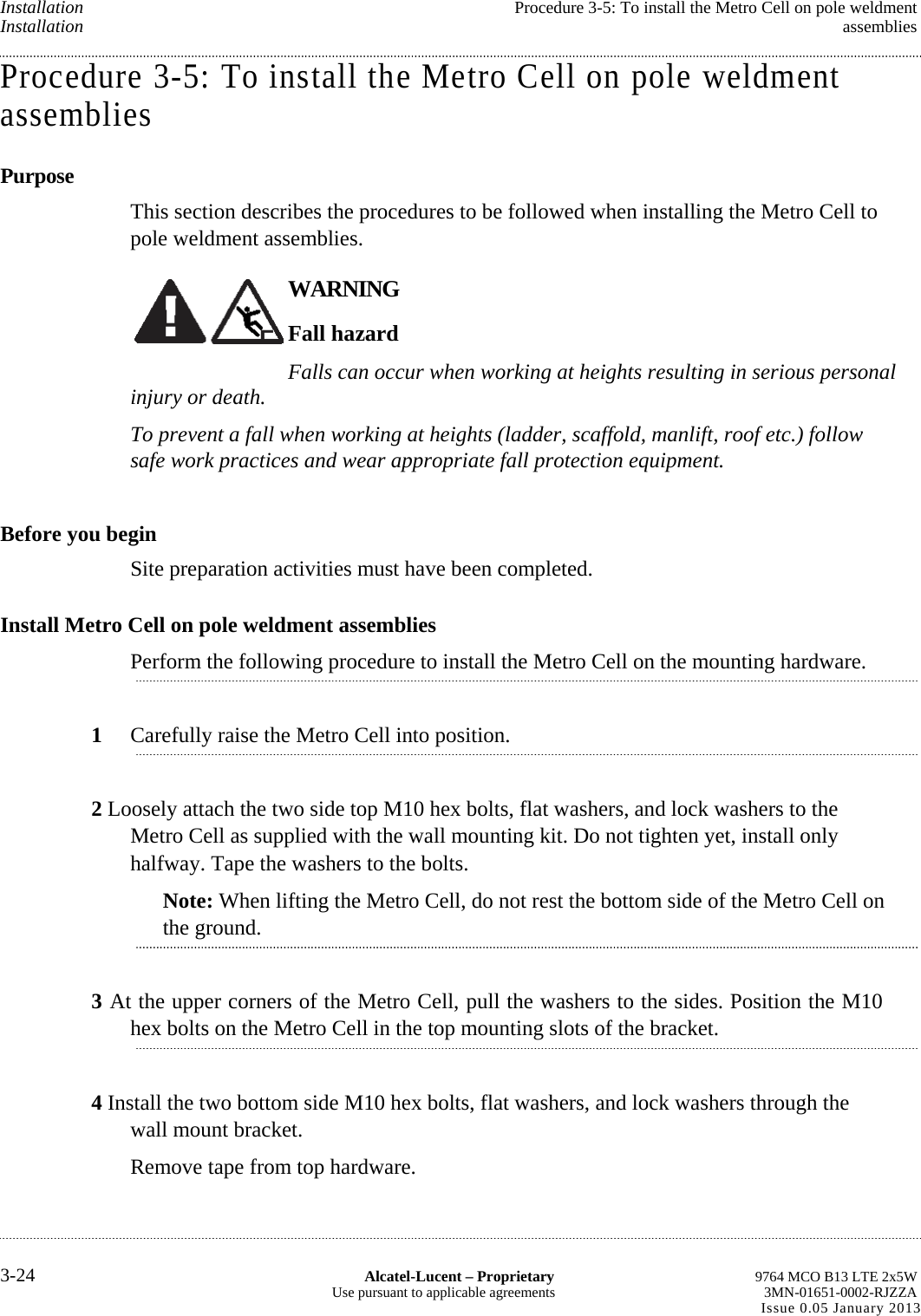 Installation  Procedure 3-5: To install the Metro Cell on pole weldment Installation  assemblies Procedure 3-5: To install the Metro Cell on pole weldment assemblies Purpose This section describes the procedures to be followed when installing the Metro Cell to pole weldment assemblies. WARNING Fall hazard Falls can occur when working at heights resulting in serious personal injury or death. To prevent a fall when working at heights (ladder, scaffold, manlift, roof etc.) follow safe work practices and wear appropriate fall protection equipment. Before you begin Site preparation activities must have been completed. Install Metro Cell on pole weldment assemblies Perform the following procedure to install the Metro Cell on the mounting hardware. 1  Carefully raise the Metro Cell into position. 2 Loosely attach the two side top M10 hex bolts, flat washers, and lock washers to the Metro Cell as supplied with the wall mounting kit. Do not tighten yet, install only halfway. Tape the washers to the bolts. Note: When lifting the Metro Cell, do not rest the bottom side of the Metro Cell on the ground. 3 At the upper corners of the Metro Cell, pull the washers to the sides. Position the M10 hex bolts on the Metro Cell in the top mounting slots of the bracket. 4 Install the two bottom side M10 hex bolts, flat washers, and lock washers through the wall mount bracket. Remove tape from top hardware. 3-24  Alcatel-Lucent – Proprietary  9764 MCO B13 LTE 2x5W Use pursuant to applicable agreements  3MN-01651-0002-RJZZA Issue 0.05 January 2013    