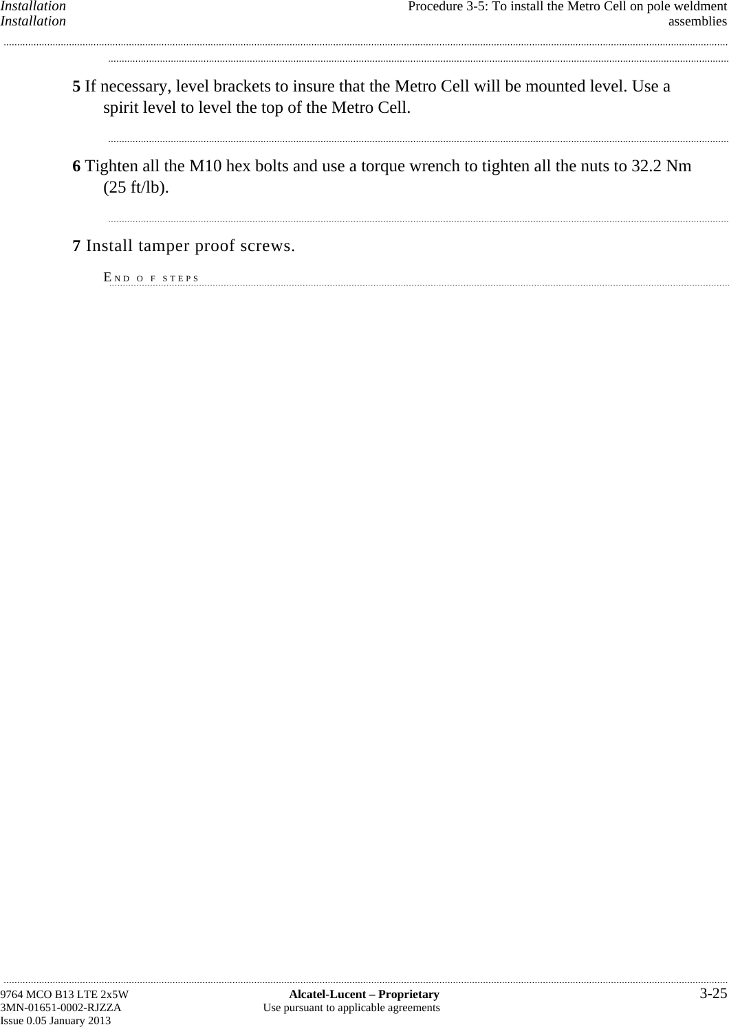 Installation  Procedure 3-5: To install the Metro Cell on pole weldment Installation  assemblies 5 If necessary, level brackets to insure that the Metro Cell will be mounted level. Use a spirit level to level the top of the Metro Cell. 6 Tighten all the M10 hex bolts and use a torque wrench to tighten all the nuts to 32.2 Nm (25 ft/lb). 7 Install tamper proof screws. END O F STEPS 9764 MCO B13 LTE 2x5W  Alcatel-Lucent – Proprietary  3-25 3MN-01651-0002-RJZZA  Use pursuant to applicable agreements Issue 0.05 January 2013   