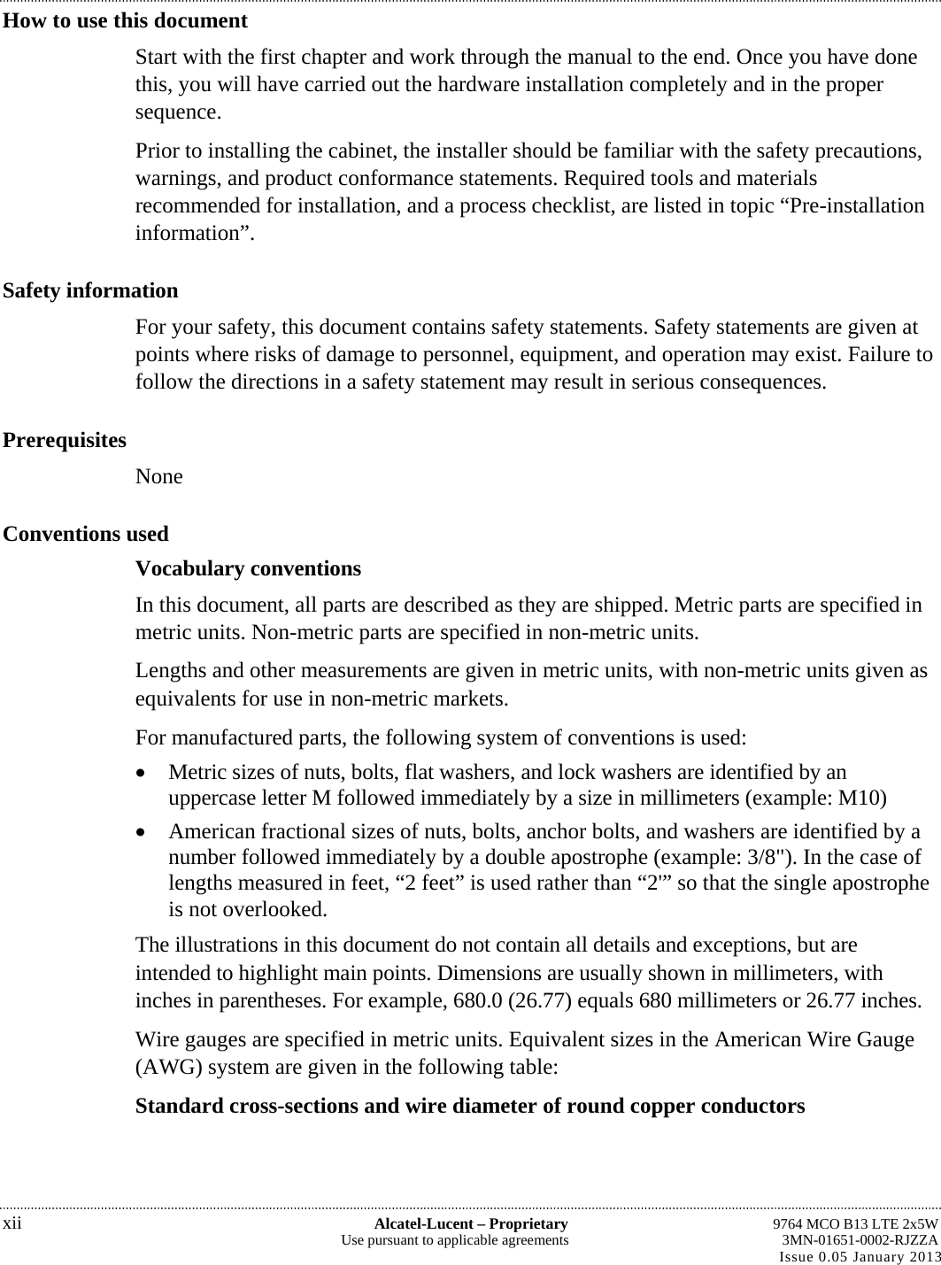 How to use this document Start with the first chapter and work through the manual to the end. Once you have done this, you will have carried out the hardware installation completely and in the proper sequence. Prior to installing the cabinet, the installer should be familiar with the safety precautions, warnings, and product conformance statements. Required tools and materials recommended for installation, and a process checklist, are listed in topic “Pre-installation information”. Safety information For your safety, this document contains safety statements. Safety statements are given at points where risks of damage to personnel, equipment, and operation may exist. Failure to follow the directions in a safety statement may result in serious consequences. Prerequisites None Conventions used Vocabulary conventions In this document, all parts are described as they are shipped. Metric parts are specified in metric units. Non-metric parts are specified in non-metric units. Lengths and other measurements are given in metric units, with non-metric units given as equivalents for use in non-metric markets. For manufactured parts, the following system of conventions is used:  Metric sizes of nuts, bolts, flat washers, and lock washers are identified by an uppercase letter M followed immediately by a size in millimeters (example: M10)  American fractional sizes of nuts, bolts, anchor bolts, and washers are identified by a number followed immediately by a double apostrophe (example: 3/8&quot;). In the case of lengths measured in feet, “2 feet” is used rather than “2&apos;” so that the single apostrophe is not overlooked. The illustrations in this document do not contain all details and exceptions, but are intended to highlight main points. Dimensions are usually shown in millimeters, with inches in parentheses. For example, 680.0 (26.77) equals 680 millimeters or 26.77 inches. Wire gauges are specified in metric units. Equivalent sizes in the American Wire Gauge (AWG) system are given in the following table: Standard cross-sections and wire diameter of round copper conductors xii  Alcatel-Lucent – Proprietary  9764 MCO B13 LTE 2x5W Use pursuant to applicable agreements  3MN-01651-0002-RJZZA Issue 0.05 January 2013 