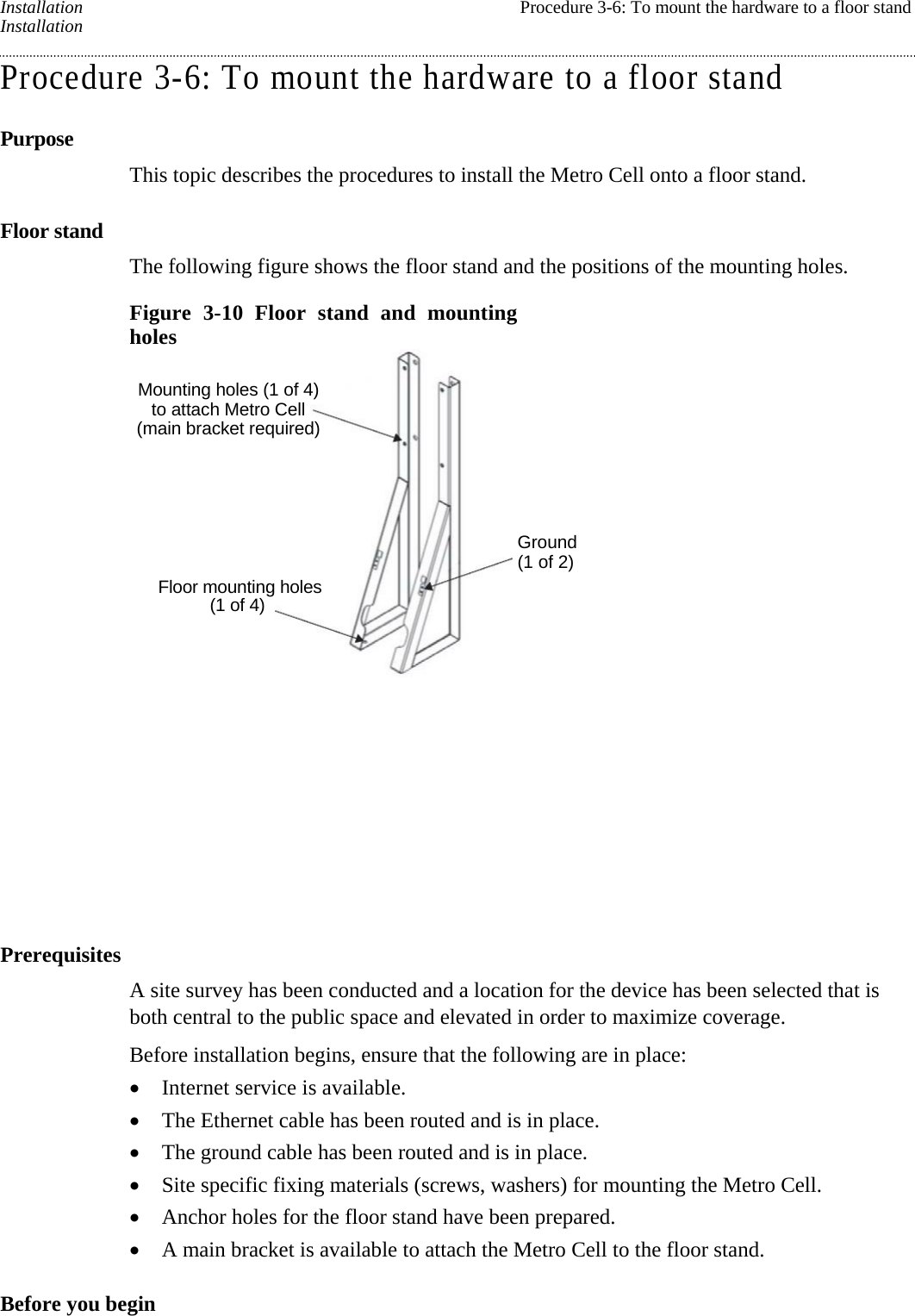 Installation  Procedure 3-6: To mount the hardware to a floor stand Installation Procedure 3-6: To mount the hardware to a floor stand Purpose This topic describes the procedures to install the Metro Cell onto a floor stand. Floor stand The following figure shows the floor stand and the positions of the mounting holes. Figure 3-10 Floor stand and mounting holes  Prerequisites A site survey has been conducted and a location for the device has been selected that is both central to the public space and elevated in order to maximize coverage. Before installation begins, ensure that the following are in place:  Internet service is available.  The Ethernet cable has been routed and is in place.  The ground cable has been routed and is in place.  Site specific fixing materials (screws, washers) for mounting the Metro Cell.  Anchor holes for the floor stand have been prepared.  A main bracket is available to attach the Metro Cell to the floor stand. Before you begin   Mounting holes (1 of 4) to attach Metro Cell (main bracket required) Floor mounting holes (1 of 4) Ground (1 of 2) 