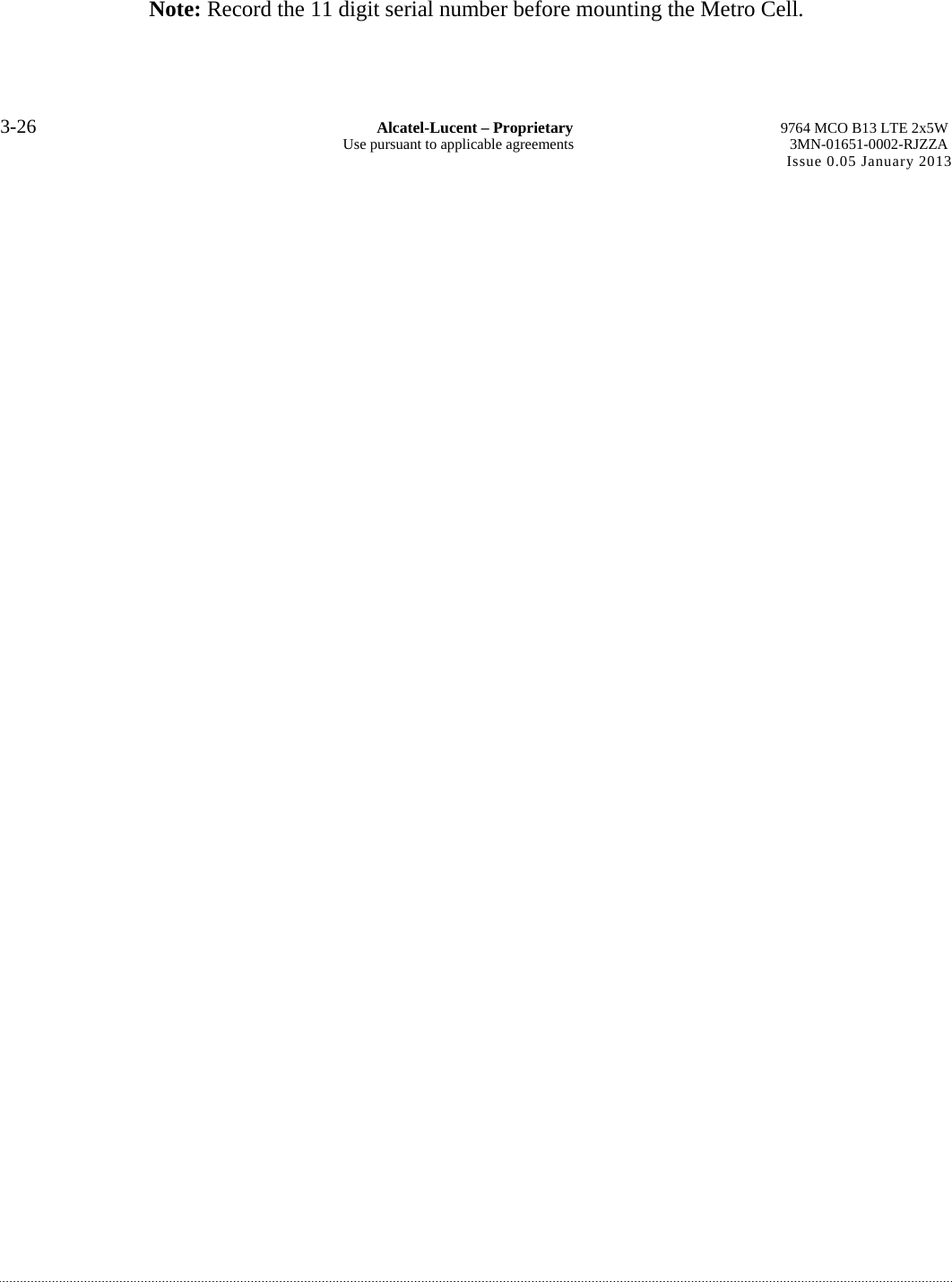 Note: Record the 11 digit serial number before mounting the Metro Cell. 3-26  Alcatel-Lucent – Proprietary  9764 MCO B13 LTE 2x5W Use pursuant to applicable agreements  3MN-01651-0002-RJZZA Issue 0.05 January 2013 