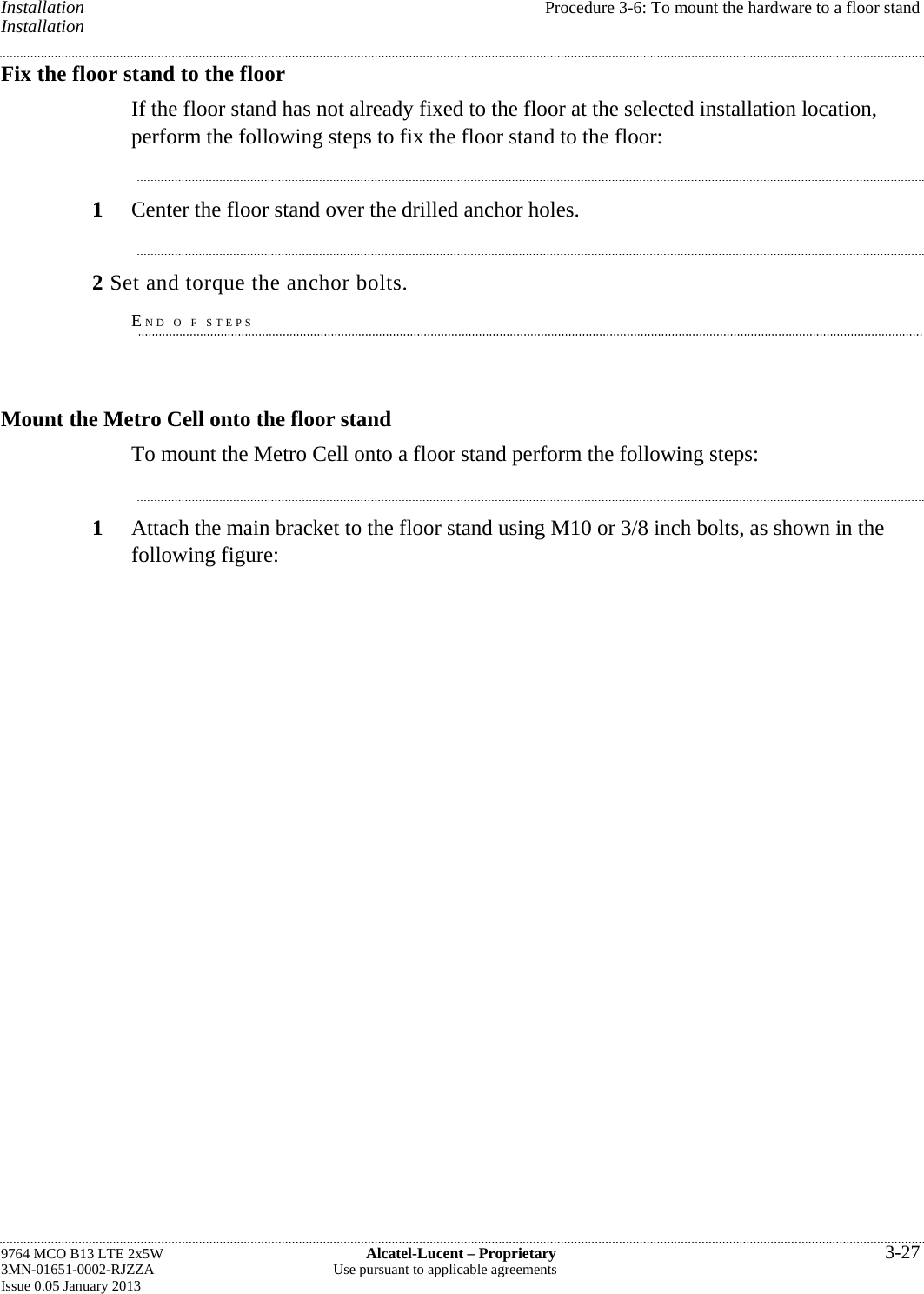 Installation  Procedure 3-6: To mount the hardware to a floor stand Installation Fix the floor stand to the floor If the floor stand has not already fixed to the floor at the selected installation location, perform the following steps to fix the floor stand to the floor: 1  Center the floor stand over the drilled anchor holes. 2 Set and torque the anchor bolts. END O F STEPS Mount the Metro Cell onto the floor stand To mount the Metro Cell onto a floor stand perform the following steps: 1  Attach the main bracket to the floor stand using M10 or 3/8 inch bolts, as shown in the following figure: 9764 MCO B13 LTE 2x5W  Alcatel-Lucent – Proprietary  3-27 3MN-01651-0002-RJZZA  Use pursuant to applicable agreements Issue 0.05 January 2013   