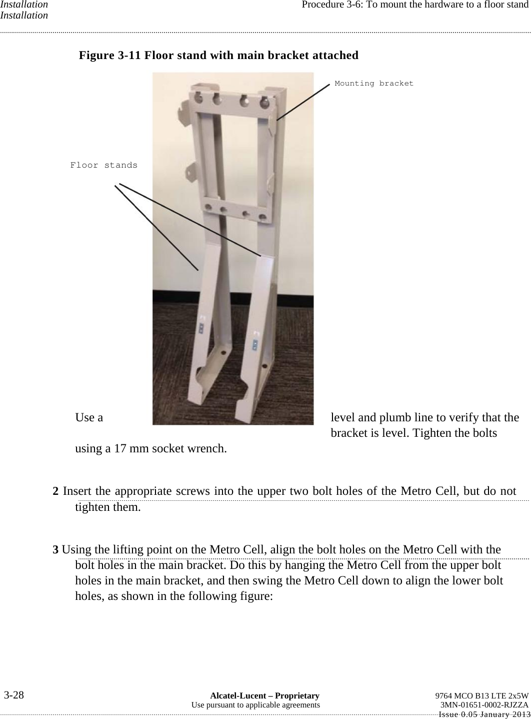 Installation  Procedure 3-6: To mount the hardware to a floor stand Installation Figure 3-11 Floor stand with main bracket attached  Use a  level and plumb line to verify that the bracket is level. Tighten the bolts using a 17 mm socket wrench. 2 Insert the appropriate screws into the upper two bolt holes of the Metro Cell, but do not tighten them. 3 Using the lifting point on the Metro Cell, align the bolt holes on the Metro Cell with the bolt holes in the main bracket. Do this by hanging the Metro Cell from the upper bolt holes in the main bracket, and then swing the Metro Cell down to align the lower bolt holes, as shown in the following figure: 3-28  Alcatel-Lucent – Proprietary  9764 MCO B13 LTE 2x5W Use pursuant to applicable agreements  3MN-01651-0002-RJZZA Issue 0.05 January 2013   Mounting bracketFloor stands