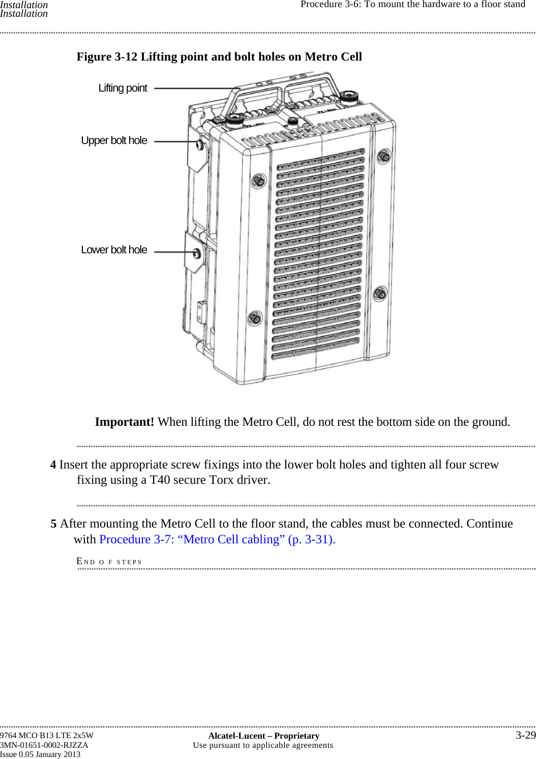  Installation Installation  Procedure 3-6: To mount the hardware to a floor standLifting point Upper bolt hole Lower bolt hole 9764 MCO B13 LTE 2x5W 3MN-01651-0002-RJZZA Issue 0.05 January 2013 Alcatel-Lucent –Proprietary3-29Use pursuant to applicable agreementsFigure 3-12 Lifting point and bolt holes on Metro CellImportant! When lifting the Metro Cell, do not rest the bottom side on the ground.4 Insert the appropriate screw fixings into the lower bolt holes and tighten all four screw fixing using a T40 secure Torx driver. 5 After mounting the Metro Cell to the floor stand, the cables must be connected. Continue with Procedure 3-7: “Metro Cell cabling” (p. 3-31). END O F STEPS   