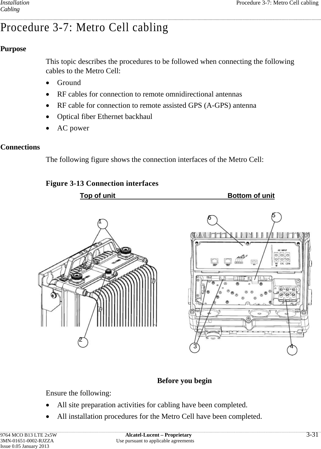   Installation  Procedure 3-7: Metro Cell cabling Cabling Procedure 3-7: Metro Cell cabling Purpose This topic describes the procedures to be followed when connecting the following cables to the Metro Cell:  Ground  RF cables for connection to remote omnidirectional antennas  RF cable for connection to remote assisted GPS (A-GPS) antenna  Optical fiber Ethernet backhaul  AC power Connections The following figure shows the connection interfaces of the Metro Cell: Figure 3-13 Connection interfaces Top of unit  Bottom of unit Before you begin Ensure the following:  All site preparation activities for cabling have been completed.  All installation procedures for the Metro Cell have been completed. 9764 MCO B13 LTE 2x5W  Alcatel-Lucent – Proprietary  3-31 3MN-01651-0002-RJZZA  Use pursuant to applicable agreements Issue 0.05 January 2013   2 1 3465 