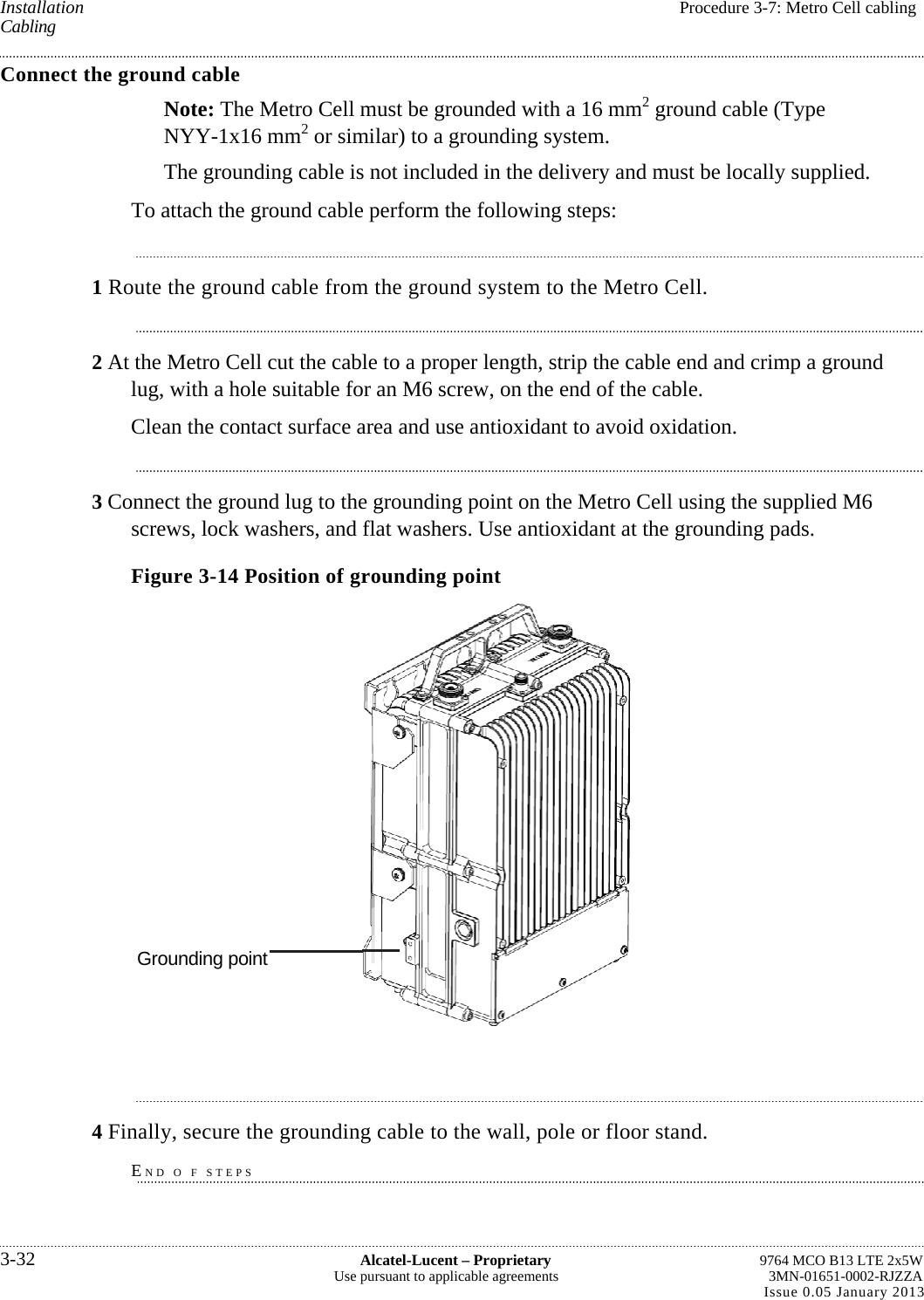 Installation  Procedure 3-7: Metro Cell cabling Cabling Connect the ground cable Note: The Metro Cell must be grounded with a 16 mm2 ground cable (Type NYY-1x16 mm2 or similar) to a grounding system. The grounding cable is not included in the delivery and must be locally supplied. To attach the ground cable perform the following steps: 1 Route the ground cable from the ground system to the Metro Cell. 2 At the Metro Cell cut the cable to a proper length, strip the cable end and crimp a ground lug, with a hole suitable for an M6 screw, on the end of the cable. Clean the contact surface area and use antioxidant to avoid oxidation. 3 Connect the ground lug to the grounding point on the Metro Cell using the supplied M6 screws, lock washers, and flat washers. Use antioxidant at the grounding pads. Figure 3-14 Position of grounding point  4 Finally, secure the grounding cable to the wall, pole or floor stand. END O F STEPS 3-32  Alcatel-Lucent – Proprietary  9764 MCO B13 LTE 2x5W Use pursuant to applicable agreements  3MN-01651-0002-RJZZA Issue 0.05 January 2013   Grounding point