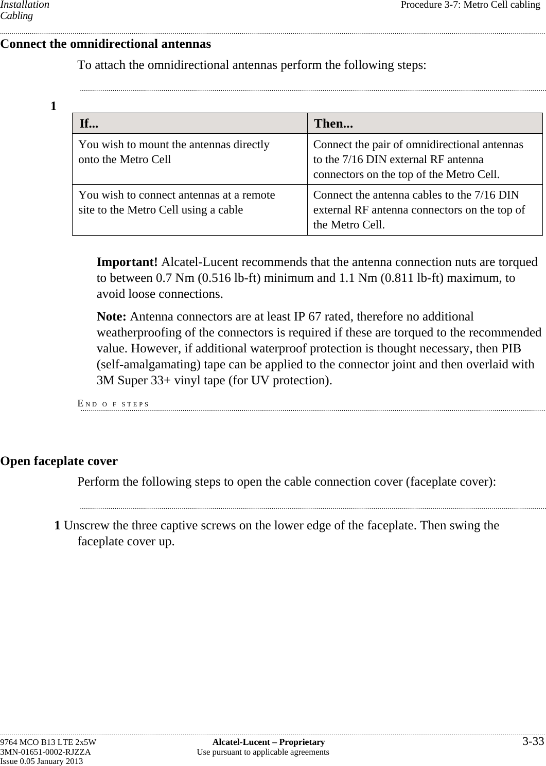 Installation  Procedure 3-7: Metro Cell cabling Cabling Connect the omnidirectional antennas To attach the omnidirectional antennas perform the following steps: 1 If...  Then... You wish to mount the antennas directly onto the Metro Cell  Connect the pair of omnidirectional antennas to the 7/16 DIN external RF antenna connectors on the top of the Metro Cell. You wish to connect antennas at a remote site to the Metro Cell using a cable  Connect the antenna cables to the 7/16 DIN external RF antenna connectors on the top of the Metro Cell.  Important! Alcatel-Lucent recommends that the antenna connection nuts are torqued to between 0.7 Nm (0.516 lb-ft) minimum and 1.1 Nm (0.811 lb-ft) maximum, to avoid loose connections. Note: Antenna connectors are at least IP 67 rated, therefore no additional weatherproofing of the connectors is required if these are torqued to the recommended value. However, if additional waterproof protection is thought necessary, then PIB (self-amalgamating) tape can be applied to the connector joint and then overlaid with 3M Super 33+ vinyl tape (for UV protection). END O F STEPS Open faceplate cover Perform the following steps to open the cable connection cover (faceplate cover): 1 Unscrew the three captive screws on the lower edge of the faceplate. Then swing the faceplate cover up. 9764 MCO B13 LTE 2x5W  Alcatel-Lucent – Proprietary  3-33 3MN-01651-0002-RJZZA  Use pursuant to applicable agreements Issue 0.05 January 2013   