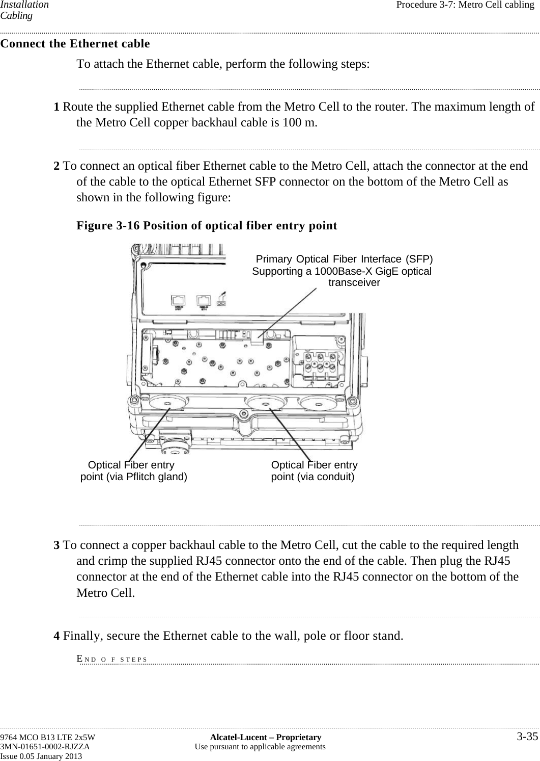  Installation  Procedure 3-7: Metro Cell cabling Cabling Connect the Ethernet cable To attach the Ethernet cable, perform the following steps: 1 Route the supplied Ethernet cable from the Metro Cell to the router. The maximum length of the Metro Cell copper backhaul cable is 100 m. 2 To connect an optical fiber Ethernet cable to the Metro Cell, attach the connector at the end of the cable to the optical Ethernet SFP connector on the bottom of the Metro Cell as shown in the following figure: Figure 3-16 Position of optical fiber entry point 3 To connect a copper backhaul cable to the Metro Cell, cut the cable to the required length and crimp the supplied RJ45 connector onto the end of the cable. Then plug the RJ45 connector at the end of the Ethernet cable into the RJ45 connector on the bottom of the Metro Cell. 4 Finally, secure the Ethernet cable to the wall, pole or floor stand. END O F STEPS 9764 MCO B13 LTE 2x5W  Alcatel-Lucent – Proprietary  3-35 3MN-01651-0002-RJZZA  Use pursuant to applicable agreements Issue 0.05 January 2013   Optical Fiber entry  Optical Fiber entry point (via Pflitch gland)  point (via conduit) Primary Optical Fiber Interface (SFP) Supporting a 1000Base-X GigE optical transceiver 