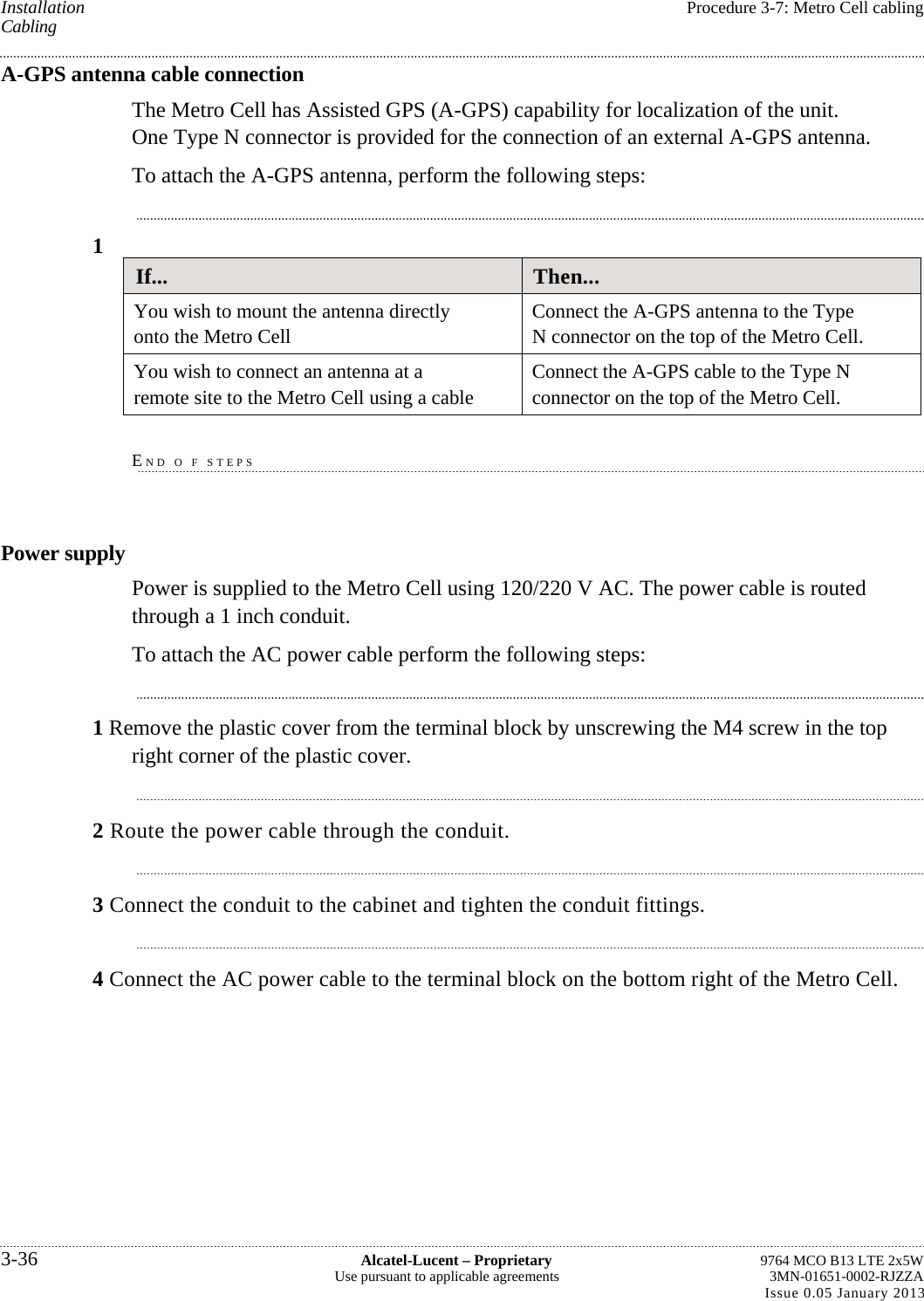 Installation  Procedure 3-7: Metro Cell cabling Cabling A-GPS antenna cable connection The Metro Cell has Assisted GPS (A-GPS) capability for localization of the unit. One Type N connector is provided for the connection of an external A-GPS antenna. To attach the A-GPS antenna, perform the following steps: 1 If...  Then... You wish to mount the antenna directly onto the Metro Cell  Connect the A-GPS antenna to the Type N connector on the top of the Metro Cell. You wish to connect an antenna at a remote site to the Metro Cell using a cable  Connect the A-GPS cable to the Type N connector on the top of the Metro Cell.  END O F STEPS Power supply Power is supplied to the Metro Cell using 120/220 V AC. The power cable is routed through a 1 inch conduit. To attach the AC power cable perform the following steps: 1 Remove the plastic cover from the terminal block by unscrewing the M4 screw in the top right corner of the plastic cover. 2 Route the power cable through the conduit. 3 Connect the conduit to the cabinet and tighten the conduit fittings. 4 Connect the AC power cable to the terminal block on the bottom right of the Metro Cell. 3-36  Alcatel-Lucent – Proprietary  9764 MCO B13 LTE 2x5W Use pursuant to applicable agreements  3MN-01651-0002-RJZZA Issue 0.05 January 2013   
