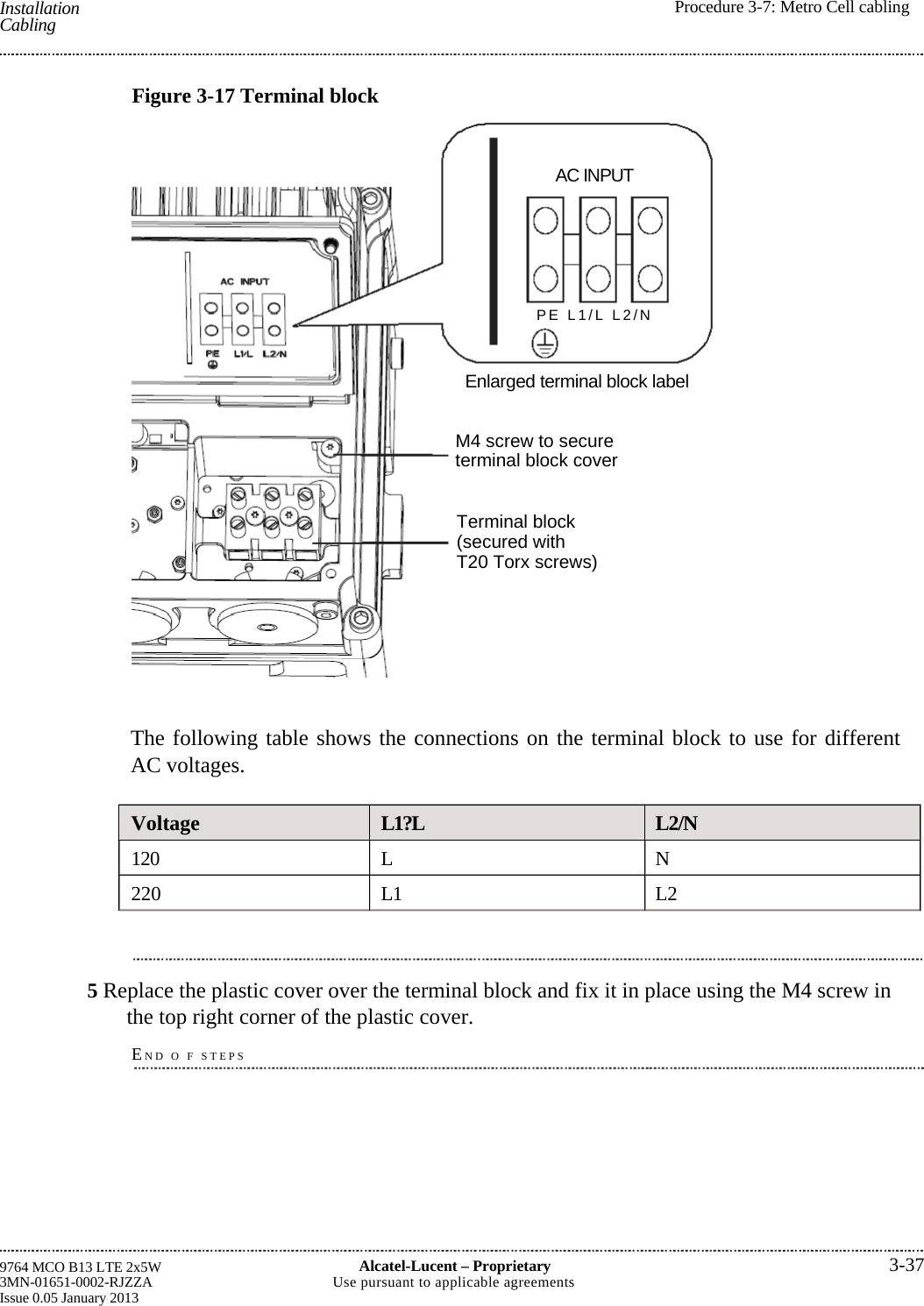  Installation Cabling  Procedure 3-7: Metro Cell cabling9764 MCO B13 LTE 2x5W 3MN-01651-0002-RJZZA Issue 0.05 January 2013 Alcatel-Lucent –Proprietary3-37Use pursuant to applicable agreementsFigure 3-17 Terminal blockAC INPUTPE L1/L L2/NEnlarged terminal block label M4 screw to secure terminal block coverTerminal block (secured with T20 Torx screws)The following table shows the connections on the terminal block to use for differentAC voltages. Voltage  L1?L  L2/N 120 L  N 220 L1  L2 5 Replace the plastic cover over the terminal block and fix it in place using the M4 screw in the top right corner of the plastic cover. END O F STEPS   