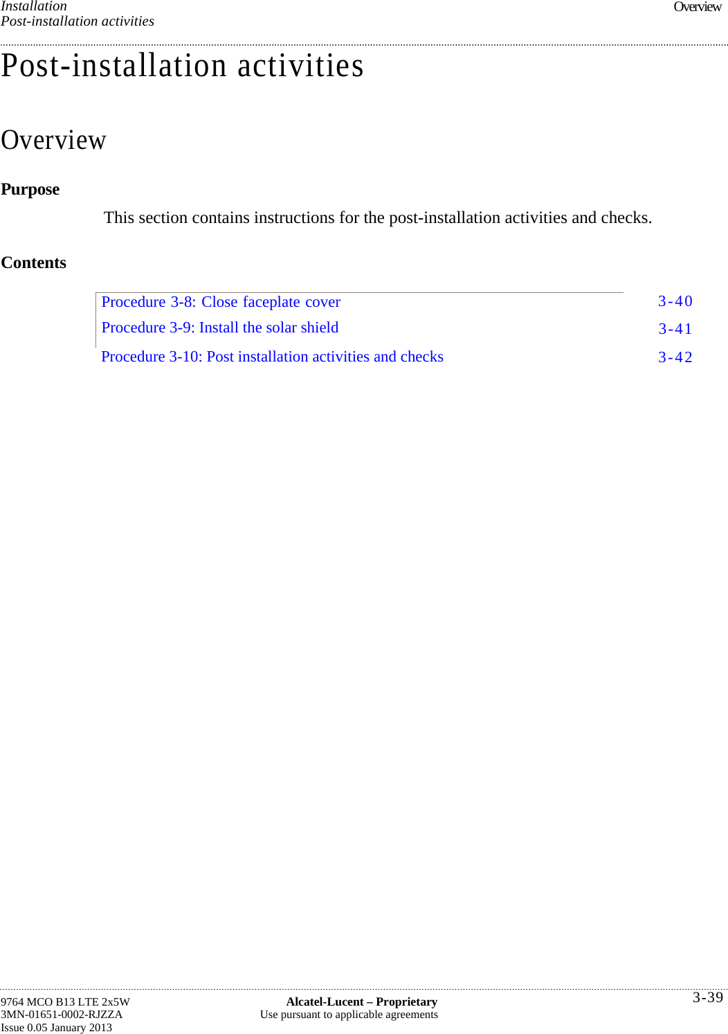 Installation Post-installation activities Post-installation activities Overview Purpose This section contains instructions for the post-installation activities and checks. Contents 9764 MCO B13 LTE 2x5W  Alcatel-Lucent – Proprietary 3MN-01651-0002-RJZZA  Use pursuant to applicable agreements Issue 0.05 January 2013 Overview   Procedure 3-8: Close faceplate cover Procedure 3-9: Install the solar shield 3-40 3-41 3-42 Procedure 3-10: Post installation activities and checks  3-39 