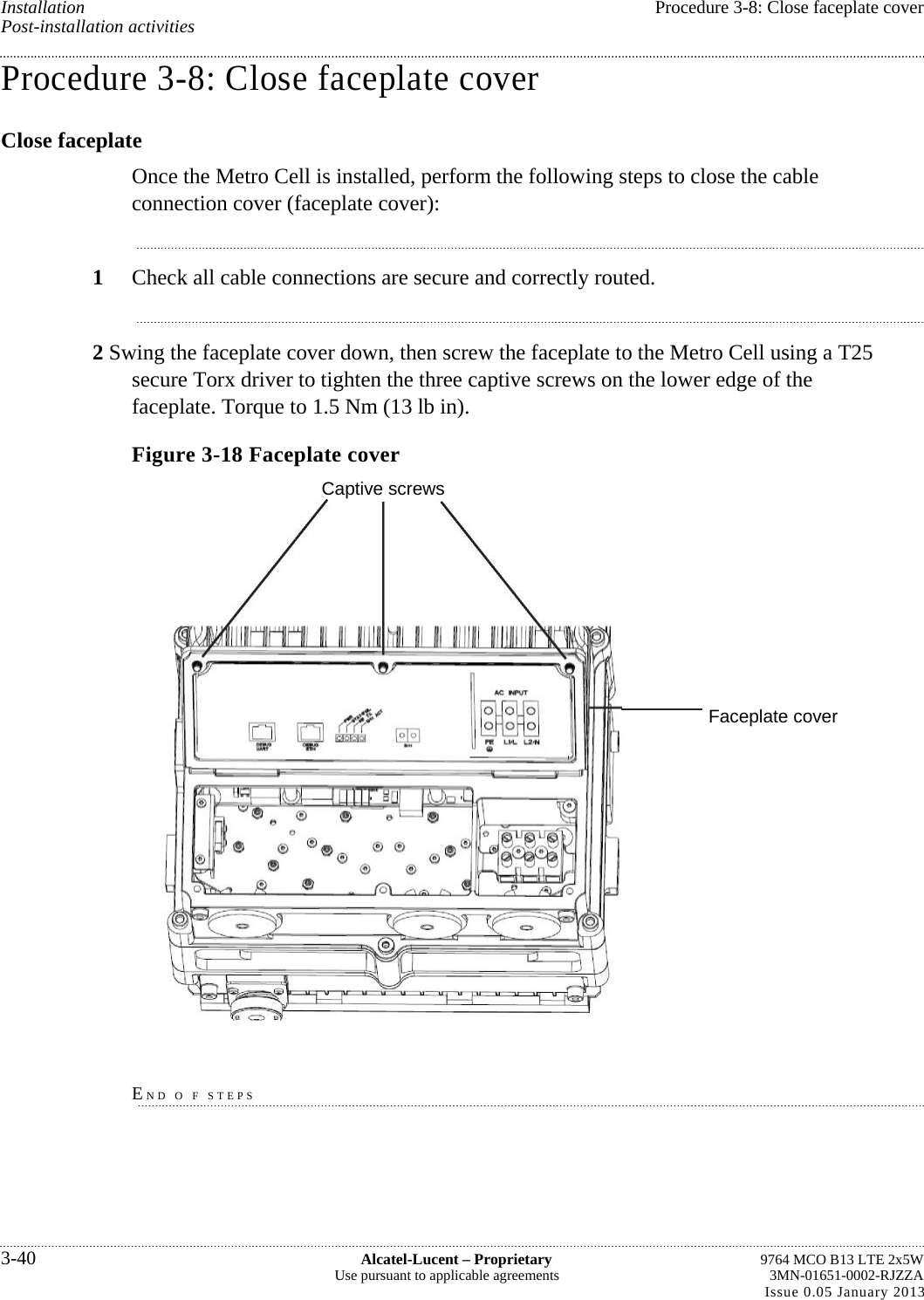 Installation  Procedure 3-8: Close faceplate cover Post-installation activities Procedure 3-8: Close faceplate cover Close faceplate Once the Metro Cell is installed, perform the following steps to close the cable connection cover (faceplate cover): 1  Check all cable connections are secure and correctly routed. 2 Swing the faceplate cover down, then screw the faceplate to the Metro Cell using a T25 secure Torx driver to tighten the three captive screws on the lower edge of the faceplate. Torque to 1.5 Nm (13 lb in). Figure 3-18 Faceplate cover Captive screws  END O F STEPS 3-40  Alcatel-Lucent – Proprietary  9764 MCO B13 LTE 2x5W Use pursuant to applicable agreements  3MN-01651-0002-RJZZA Issue 0.05 January 2013   Faceplate cover 