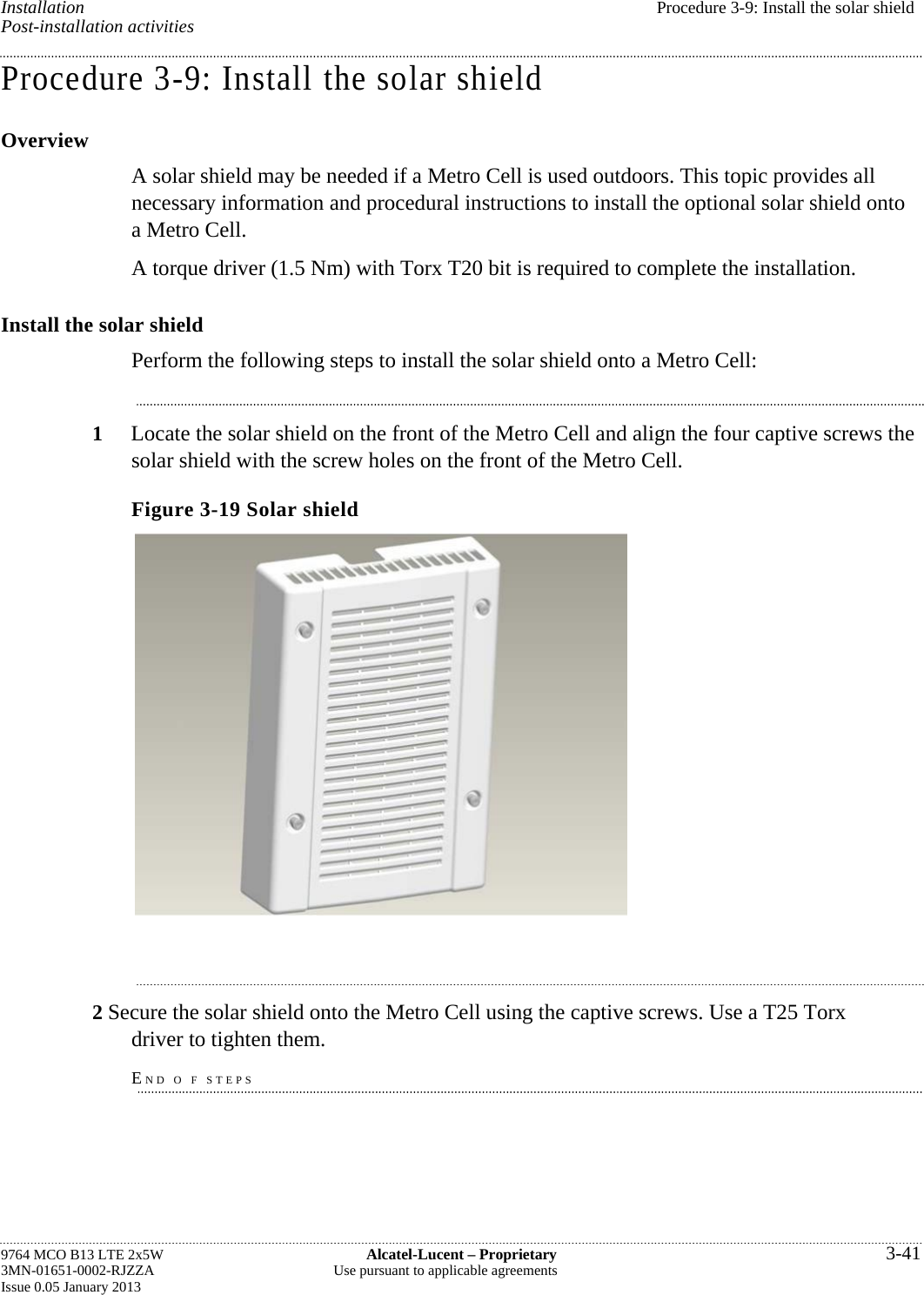 Installation  Procedure 3-9: Install the solar shield Post-installation activities Procedure 3-9: Install the solar shield Overview A solar shield may be needed if a Metro Cell is used outdoors. This topic provides all necessary information and procedural instructions to install the optional solar shield onto a Metro Cell. A torque driver (1.5 Nm) with Torx T20 bit is required to complete the installation. Install the solar shield Perform the following steps to install the solar shield onto a Metro Cell: 1  Locate the solar shield on the front of the Metro Cell and align the four captive screws the solar shield with the screw holes on the front of the Metro Cell. Figure 3-19 Solar shield  2 Secure the solar shield onto the Metro Cell using the captive screws. Use a T25 Torx driver to tighten them. END O F STEPS 9764 MCO B13 LTE 2x5W  Alcatel-Lucent – Proprietary  3-41 3MN-01651-0002-RJZZA  Use pursuant to applicable agreements Issue 0.05 January 2013   