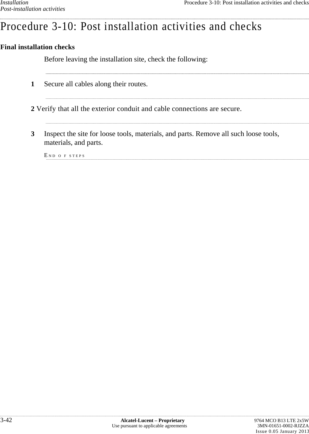 Installation  Procedure 3-10: Post installation activities and checks Post-installation activities Procedure 3-10: Post installation activities and checks Final installation checks Before leaving the installation site, check the following: 1  Secure all cables along their routes. 2 Verify that all the exterior conduit and cable connections are secure. 3  Inspect the site for loose tools, materials, and parts. Remove all such loose tools, materials, and parts. END O F STEPS 3-42  Alcatel-Lucent – Proprietary  9764 MCO B13 LTE 2x5W Use pursuant to applicable agreements  3MN-01651-0002-RJZZA Issue 0.05 January 2013  