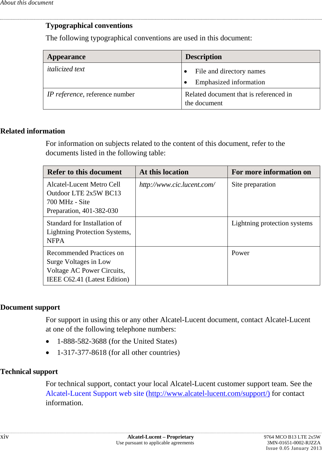 About this document Typographical conventions The following typographical conventions are used in this document: Appearance  Description italicized text   File and directory names  Emphasized information IP reference, reference number  Related document that is referenced in the document  Related information For information on subjects related to the content of this document, refer to the documents listed in the following table: Refer to this document  At this location  For more information on Alcatel-Lucent Metro Cell Outdoor LTE 2x5W BC13 700 MHz - Site Preparation, 401-382-030 http://www.cic.lucent.com/  Site preparation Standard for Installation of Lightning Protection Systems, NFPA  Lightning protection systems Recommended Practices on Surge Voltages in Low Voltage AC Power Circuits, IEEE C62.41 (Latest Edition)  Power  Document support For support in using this or any other Alcatel-Lucent document, contact Alcatel-Lucent at one of the following telephone numbers:  1-888-582-3688 (for the United States)  1-317-377-8618 (for all other countries) Technical support For technical support, contact your local Alcatel-Lucent customer support team. See the Alcatel-Lucent Support web site (http://www.alcatel-lucent.com/support/) for contact information. xiv  Alcatel-Lucent – Proprietary  9764 MCO B13 LTE 2x5W Use pursuant to applicable agreements  3MN-01651-0002-RJZZA Issue 0.05 January 2013   